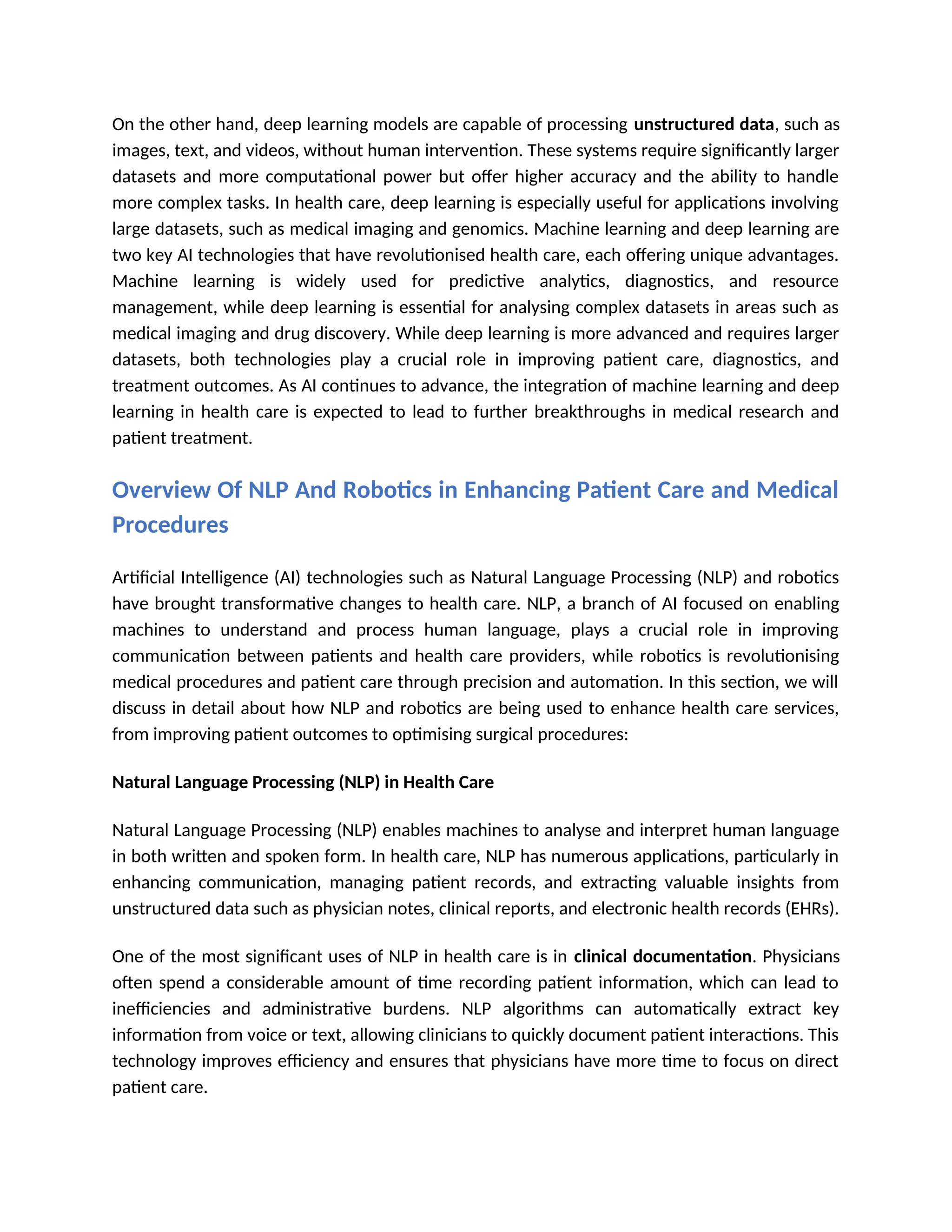On the other hand, deep learning models are capable of processing unstructured data, such as
images, text, and videos, without human intervention. These systems require significantly larger
datasets and more computational power but offer higher accuracy and the ability to handle
more complex tasks. In health care, deep learning is especially useful for applications involving
large datasets, such as medical imaging and genomics. Machine learning and deep learning are
two key AI technologies that have revolutionised health care, each offering unique advantages.
Machine learning is widely used for predictive analytics, diagnostics, and resource
management, while deep learning is essential for analysing complex datasets in areas such as
medical imaging and drug discovery. While deep learning is more advanced and requires larger
datasets, both technologies play a crucial role in improving patient care, diagnostics, and
treatment outcomes. As AI continues to advance, the integration of machine learning and deep
learning in health care is expected to lead to further breakthroughs in medical research and
patient treatment.
Overview Of NLP And Robotics in Enhancing Patient Care and Medical
Procedures
Artificial Intelligence (AI) technologies such as Natural Language Processing (NLP) and robotics
have brought transformative changes to health care. NLP, a branch of AI focused on enabling
machines to understand and process human language, plays a crucial role in improving
communication between patients and health care providers, while robotics is revolutionising
medical procedures and patient care through precision and automation. In this section, we will
discuss in detail about how NLP and robotics are being used to enhance health care services,
from improving patient outcomes to optimising surgical procedures:
Natural Language Processing (NLP) in Health Care
Natural Language Processing (NLP) enables machines to analyse and interpret human language
in both written and spoken form. In health care, NLP has numerous applications, particularly in
enhancing communication, managing patient records, and extracting valuable insights from
unstructured data such as physician notes, clinical reports, and electronic health records (EHRs).
One of the most significant uses of NLP in health care is in clinical documentation. Physicians
often spend a considerable amount of time recording patient information, which can lead to
inefficiencies and administrative burdens. NLP algorithms can automatically extract key
information from voice or text, allowing clinicians to quickly document patient interactions. This
technology improves efficiency and ensures that physicians have more time to focus on direct
patient care.
 