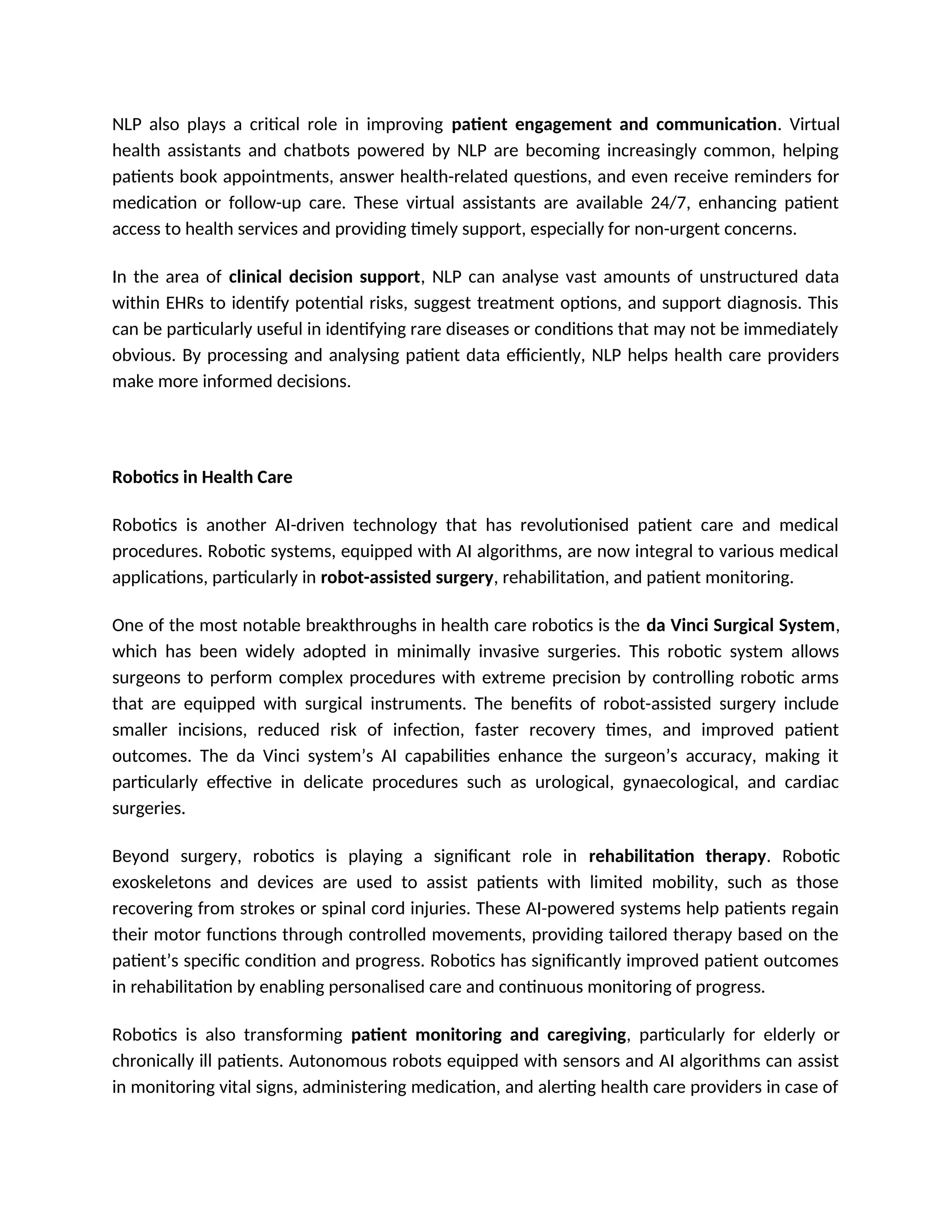 NLP also plays a critical role in improving patient engagement and communication. Virtual
health assistants and chatbots powered by NLP are becoming increasingly common, helping
patients book appointments, answer health-related questions, and even receive reminders for
medication or follow-up care. These virtual assistants are available 24/7, enhancing patient
access to health services and providing timely support, especially for non-urgent concerns.
In the area of clinical decision support, NLP can analyse vast amounts of unstructured data
within EHRs to identify potential risks, suggest treatment options, and support diagnosis. This
can be particularly useful in identifying rare diseases or conditions that may not be immediately
obvious. By processing and analysing patient data efficiently, NLP helps health care providers
make more informed decisions.
Robotics in Health Care
Robotics is another AI-driven technology that has revolutionised patient care and medical
procedures. Robotic systems, equipped with AI algorithms, are now integral to various medical
applications, particularly in robot-assisted surgery, rehabilitation, and patient monitoring.
One of the most notable breakthroughs in health care robotics is the da Vinci Surgical System,
which has been widely adopted in minimally invasive surgeries. This robotic system allows
surgeons to perform complex procedures with extreme precision by controlling robotic arms
that are equipped with surgical instruments. The benefits of robot-assisted surgery include
smaller incisions, reduced risk of infection, faster recovery times, and improved patient
outcomes. The da Vinci system’s AI capabilities enhance the surgeon’s accuracy, making it
particularly effective in delicate procedures such as urological, gynaecological, and cardiac
surgeries.
Beyond surgery, robotics is playing a significant role in rehabilitation therapy. Robotic
exoskeletons and devices are used to assist patients with limited mobility, such as those
recovering from strokes or spinal cord injuries. These AI-powered systems help patients regain
their motor functions through controlled movements, providing tailored therapy based on the
patient’s specific condition and progress. Robotics has significantly improved patient outcomes
in rehabilitation by enabling personalised care and continuous monitoring of progress.
Robotics is also transforming patient monitoring and caregiving, particularly for elderly or
chronically ill patients. Autonomous robots equipped with sensors and AI algorithms can assist
in monitoring vital signs, administering medication, and alerting health care providers in case of
 
