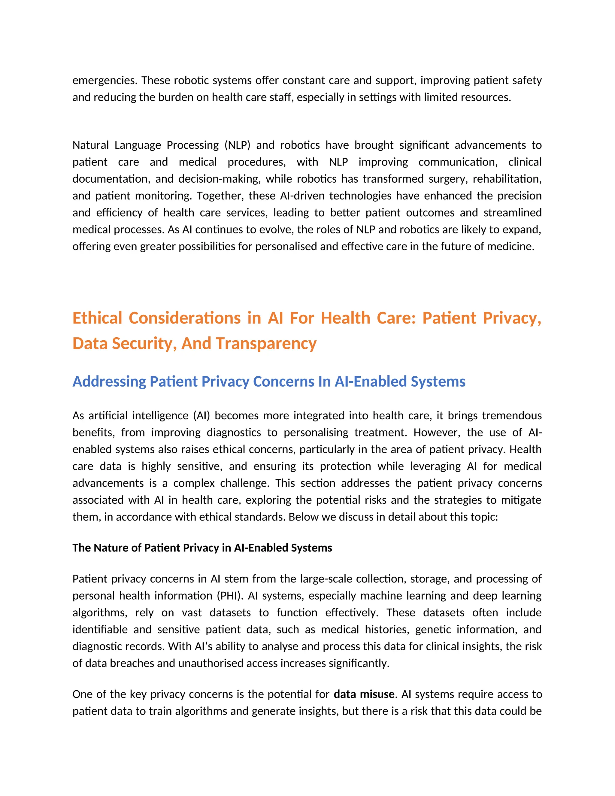 emergencies. These robotic systems offer constant care and support, improving patient safety
and reducing the burden on health care staff, especially in settings with limited resources.
Natural Language Processing (NLP) and robotics have brought significant advancements to
patient care and medical procedures, with NLP improving communication, clinical
documentation, and decision-making, while robotics has transformed surgery, rehabilitation,
and patient monitoring. Together, these AI-driven technologies have enhanced the precision
and efficiency of health care services, leading to better patient outcomes and streamlined
medical processes. As AI continues to evolve, the roles of NLP and robotics are likely to expand,
offering even greater possibilities for personalised and effective care in the future of medicine.
Ethical Considerations in AI For Health Care: Patient Privacy,
Data Security, And Transparency
Addressing Patient Privacy Concerns In AI-Enabled Systems
As artificial intelligence (AI) becomes more integrated into health care, it brings tremendous
benefits, from improving diagnostics to personalising treatment. However, the use of AI-
enabled systems also raises ethical concerns, particularly in the area of patient privacy. Health
care data is highly sensitive, and ensuring its protection while leveraging AI for medical
advancements is a complex challenge. This section addresses the patient privacy concerns
associated with AI in health care, exploring the potential risks and the strategies to mitigate
them, in accordance with ethical standards. Below we discuss in detail about this topic:
The Nature of Patient Privacy in AI-Enabled Systems
Patient privacy concerns in AI stem from the large-scale collection, storage, and processing of
personal health information (PHI). AI systems, especially machine learning and deep learning
algorithms, rely on vast datasets to function effectively. These datasets often include
identifiable and sensitive patient data, such as medical histories, genetic information, and
diagnostic records. With AI’s ability to analyse and process this data for clinical insights, the risk
of data breaches and unauthorised access increases significantly.
One of the key privacy concerns is the potential for data misuse. AI systems require access to
patient data to train algorithms and generate insights, but there is a risk that this data could be
 