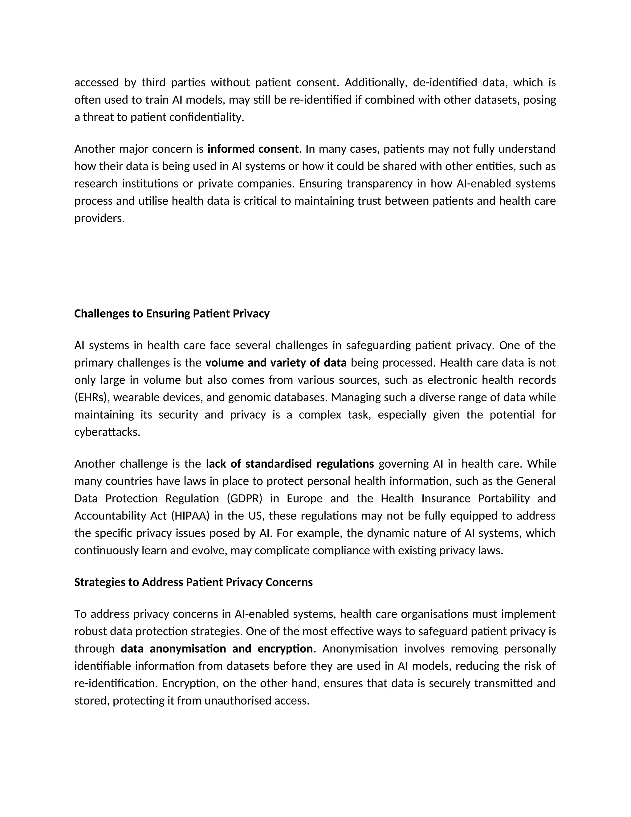 accessed by third parties without patient consent. Additionally, de-identified data, which is
often used to train AI models, may still be re-identified if combined with other datasets, posing
a threat to patient confidentiality.
Another major concern is informed consent. In many cases, patients may not fully understand
how their data is being used in AI systems or how it could be shared with other entities, such as
research institutions or private companies. Ensuring transparency in how AI-enabled systems
process and utilise health data is critical to maintaining trust between patients and health care
providers.
Challenges to Ensuring Patient Privacy
AI systems in health care face several challenges in safeguarding patient privacy. One of the
primary challenges is the volume and variety of data being processed. Health care data is not
only large in volume but also comes from various sources, such as electronic health records
(EHRs), wearable devices, and genomic databases. Managing such a diverse range of data while
maintaining its security and privacy is a complex task, especially given the potential for
cyberattacks.
Another challenge is the lack of standardised regulations governing AI in health care. While
many countries have laws in place to protect personal health information, such as the General
Data Protection Regulation (GDPR) in Europe and the Health Insurance Portability and
Accountability Act (HIPAA) in the US, these regulations may not be fully equipped to address
the specific privacy issues posed by AI. For example, the dynamic nature of AI systems, which
continuously learn and evolve, may complicate compliance with existing privacy laws.
Strategies to Address Patient Privacy Concerns
To address privacy concerns in AI-enabled systems, health care organisations must implement
robust data protection strategies. One of the most effective ways to safeguard patient privacy is
through data anonymisation and encryption. Anonymisation involves removing personally
identifiable information from datasets before they are used in AI models, reducing the risk of
re-identification. Encryption, on the other hand, ensures that data is securely transmitted and
stored, protecting it from unauthorised access.
 