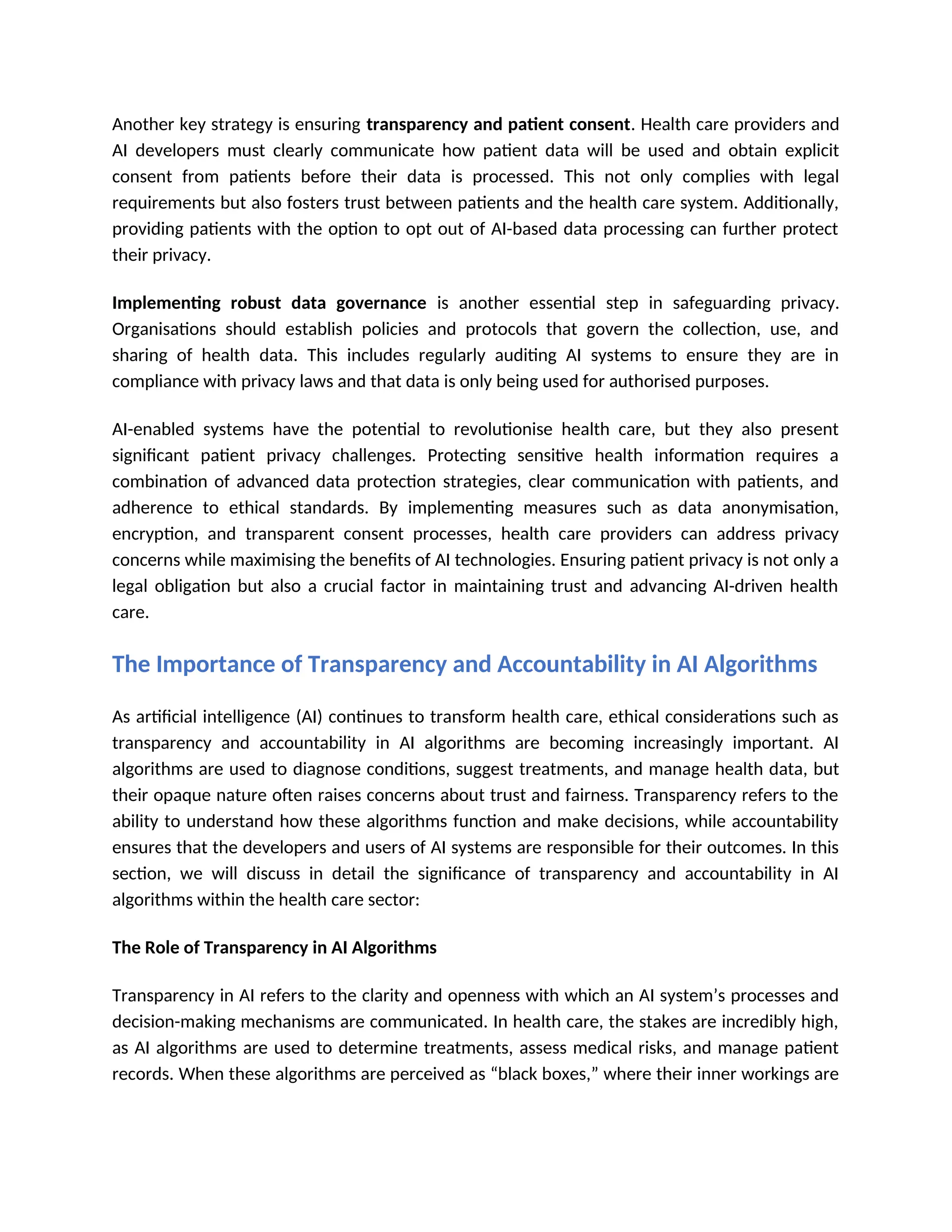 Another key strategy is ensuring transparency and patient consent. Health care providers and
AI developers must clearly communicate how patient data will be used and obtain explicit
consent from patients before their data is processed. This not only complies with legal
requirements but also fosters trust between patients and the health care system. Additionally,
providing patients with the option to opt out of AI-based data processing can further protect
their privacy.
Implementing robust data governance is another essential step in safeguarding privacy.
Organisations should establish policies and protocols that govern the collection, use, and
sharing of health data. This includes regularly auditing AI systems to ensure they are in
compliance with privacy laws and that data is only being used for authorised purposes.
AI-enabled systems have the potential to revolutionise health care, but they also present
significant patient privacy challenges. Protecting sensitive health information requires a
combination of advanced data protection strategies, clear communication with patients, and
adherence to ethical standards. By implementing measures such as data anonymisation,
encryption, and transparent consent processes, health care providers can address privacy
concerns while maximising the benefits of AI technologies. Ensuring patient privacy is not only a
legal obligation but also a crucial factor in maintaining trust and advancing AI-driven health
care.
The Importance of Transparency and Accountability in AI Algorithms
As artificial intelligence (AI) continues to transform health care, ethical considerations such as
transparency and accountability in AI algorithms are becoming increasingly important. AI
algorithms are used to diagnose conditions, suggest treatments, and manage health data, but
their opaque nature often raises concerns about trust and fairness. Transparency refers to the
ability to understand how these algorithms function and make decisions, while accountability
ensures that the developers and users of AI systems are responsible for their outcomes. In this
section, we will discuss in detail the significance of transparency and accountability in AI
algorithms within the health care sector:
The Role of Transparency in AI Algorithms
Transparency in AI refers to the clarity and openness with which an AI system’s processes and
decision-making mechanisms are communicated. In health care, the stakes are incredibly high,
as AI algorithms are used to determine treatments, assess medical risks, and manage patient
records. When these algorithms are perceived as “black boxes,” where their inner workings are
 