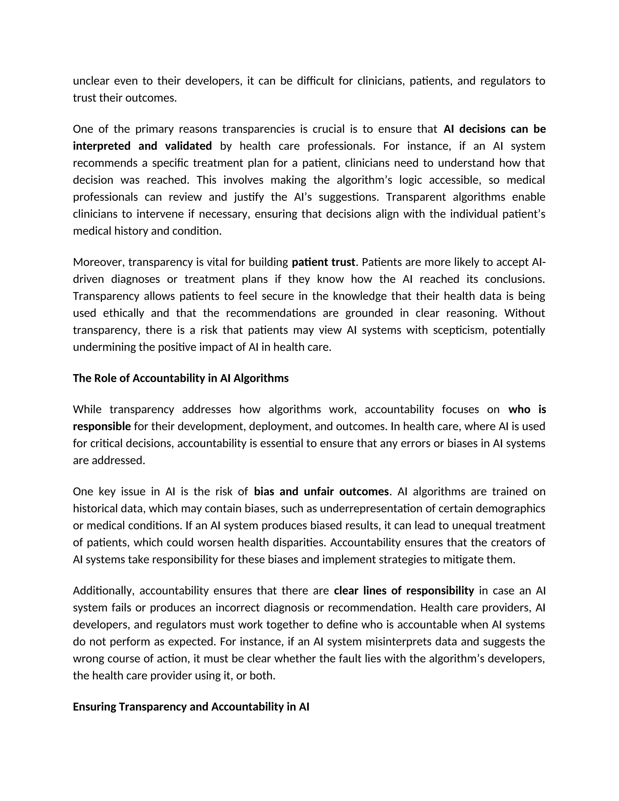unclear even to their developers, it can be difficult for clinicians, patients, and regulators to
trust their outcomes.
One of the primary reasons transparencies is crucial is to ensure that AI decisions can be
interpreted and validated by health care professionals. For instance, if an AI system
recommends a specific treatment plan for a patient, clinicians need to understand how that
decision was reached. This involves making the algorithm’s logic accessible, so medical
professionals can review and justify the AI’s suggestions. Transparent algorithms enable
clinicians to intervene if necessary, ensuring that decisions align with the individual patient’s
medical history and condition.
Moreover, transparency is vital for building patient trust. Patients are more likely to accept AI-
driven diagnoses or treatment plans if they know how the AI reached its conclusions.
Transparency allows patients to feel secure in the knowledge that their health data is being
used ethically and that the recommendations are grounded in clear reasoning. Without
transparency, there is a risk that patients may view AI systems with scepticism, potentially
undermining the positive impact of AI in health care.
The Role of Accountability in AI Algorithms
While transparency addresses how algorithms work, accountability focuses on who is
responsible for their development, deployment, and outcomes. In health care, where AI is used
for critical decisions, accountability is essential to ensure that any errors or biases in AI systems
are addressed.
One key issue in AI is the risk of bias and unfair outcomes. AI algorithms are trained on
historical data, which may contain biases, such as underrepresentation of certain demographics
or medical conditions. If an AI system produces biased results, it can lead to unequal treatment
of patients, which could worsen health disparities. Accountability ensures that the creators of
AI systems take responsibility for these biases and implement strategies to mitigate them.
Additionally, accountability ensures that there are clear lines of responsibility in case an AI
system fails or produces an incorrect diagnosis or recommendation. Health care providers, AI
developers, and regulators must work together to define who is accountable when AI systems
do not perform as expected. For instance, if an AI system misinterprets data and suggests the
wrong course of action, it must be clear whether the fault lies with the algorithm’s developers,
the health care provider using it, or both.
Ensuring Transparency and Accountability in AI
 