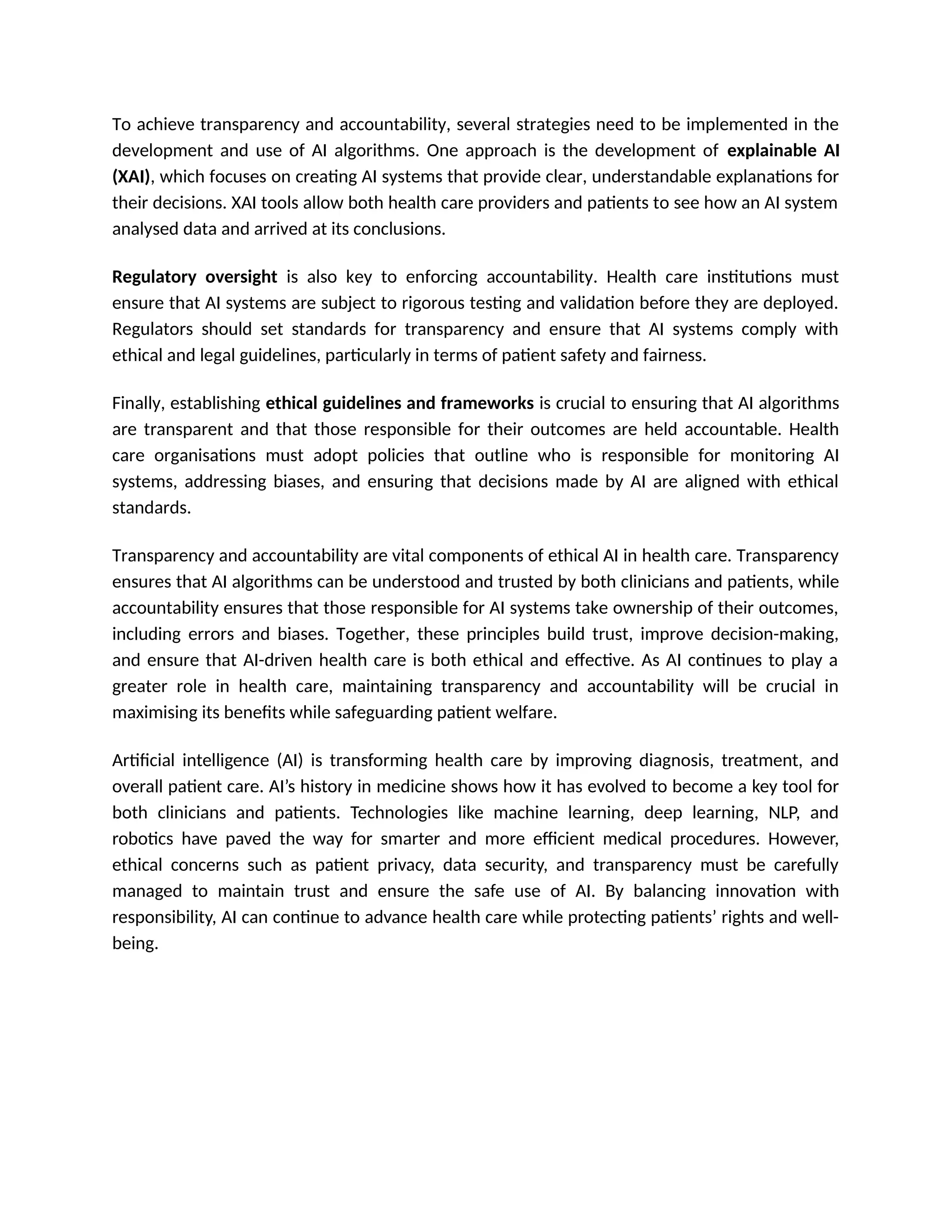 To achieve transparency and accountability, several strategies need to be implemented in the
development and use of AI algorithms. One approach is the development of explainable AI
(XAI), which focuses on creating AI systems that provide clear, understandable explanations for
their decisions. XAI tools allow both health care providers and patients to see how an AI system
analysed data and arrived at its conclusions.
Regulatory oversight is also key to enforcing accountability. Health care institutions must
ensure that AI systems are subject to rigorous testing and validation before they are deployed.
Regulators should set standards for transparency and ensure that AI systems comply with
ethical and legal guidelines, particularly in terms of patient safety and fairness.
Finally, establishing ethical guidelines and frameworks is crucial to ensuring that AI algorithms
are transparent and that those responsible for their outcomes are held accountable. Health
care organisations must adopt policies that outline who is responsible for monitoring AI
systems, addressing biases, and ensuring that decisions made by AI are aligned with ethical
standards.
Transparency and accountability are vital components of ethical AI in health care. Transparency
ensures that AI algorithms can be understood and trusted by both clinicians and patients, while
accountability ensures that those responsible for AI systems take ownership of their outcomes,
including errors and biases. Together, these principles build trust, improve decision-making,
and ensure that AI-driven health care is both ethical and effective. As AI continues to play a
greater role in health care, maintaining transparency and accountability will be crucial in
maximising its benefits while safeguarding patient welfare.
Artificial intelligence (AI) is transforming health care by improving diagnosis, treatment, and
overall patient care. AI’s history in medicine shows how it has evolved to become a key tool for
both clinicians and patients. Technologies like machine learning, deep learning, NLP, and
robotics have paved the way for smarter and more efficient medical procedures. However,
ethical concerns such as patient privacy, data security, and transparency must be carefully
managed to maintain trust and ensure the safe use of AI. By balancing innovation with
responsibility, AI can continue to advance health care while protecting patients’ rights and well-
being.
 