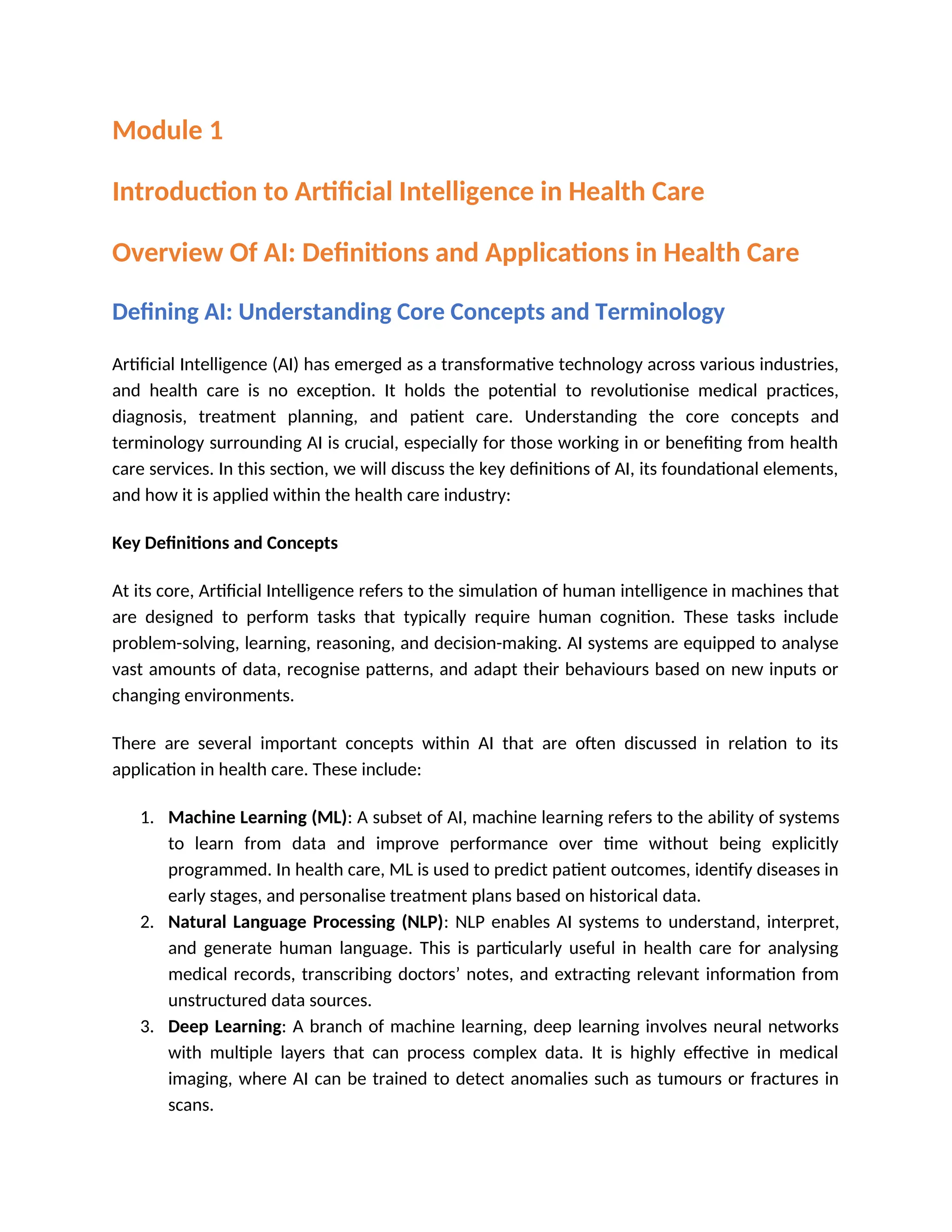 Module 1
Introduction to Artificial Intelligence in Health Care
Overview Of AI: Definitions and Applications in Health Care
Defining AI: Understanding Core Concepts and Terminology
Artificial Intelligence (AI) has emerged as a transformative technology across various industries,
and health care is no exception. It holds the potential to revolutionise medical practices,
diagnosis, treatment planning, and patient care. Understanding the core concepts and
terminology surrounding AI is crucial, especially for those working in or benefiting from health
care services. In this section, we will discuss the key definitions of AI, its foundational elements,
and how it is applied within the health care industry:
Key Definitions and Concepts
At its core, Artificial Intelligence refers to the simulation of human intelligence in machines that
are designed to perform tasks that typically require human cognition. These tasks include
problem-solving, learning, reasoning, and decision-making. AI systems are equipped to analyse
vast amounts of data, recognise patterns, and adapt their behaviours based on new inputs or
changing environments.
There are several important concepts within AI that are often discussed in relation to its
application in health care. These include:
1. Machine Learning (ML): A subset of AI, machine learning refers to the ability of systems
to learn from data and improve performance over time without being explicitly
programmed. In health care, ML is used to predict patient outcomes, identify diseases in
early stages, and personalise treatment plans based on historical data.
2. Natural Language Processing (NLP): NLP enables AI systems to understand, interpret,
and generate human language. This is particularly useful in health care for analysing
medical records, transcribing doctors’ notes, and extracting relevant information from
unstructured data sources.
3. Deep Learning: A branch of machine learning, deep learning involves neural networks
with multiple layers that can process complex data. It is highly effective in medical
imaging, where AI can be trained to detect anomalies such as tumours or fractures in
scans.
 