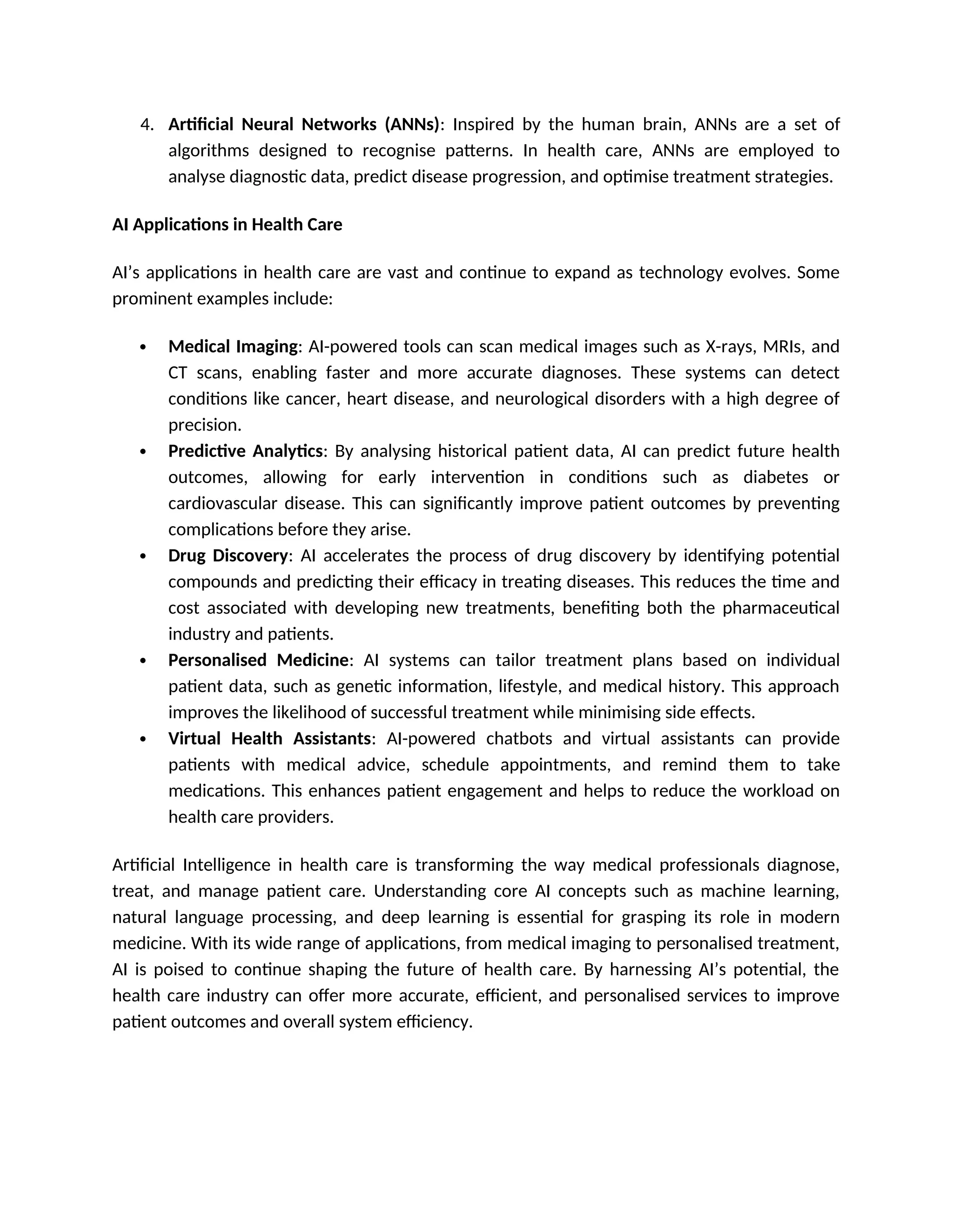 4. Artificial Neural Networks (ANNs): Inspired by the human brain, ANNs are a set of
algorithms designed to recognise patterns. In health care, ANNs are employed to
analyse diagnostic data, predict disease progression, and optimise treatment strategies.
AI Applications in Health Care
AI’s applications in health care are vast and continue to expand as technology evolves. Some
prominent examples include:
 Medical Imaging: AI-powered tools can scan medical images such as X-rays, MRIs, and
CT scans, enabling faster and more accurate diagnoses. These systems can detect
conditions like cancer, heart disease, and neurological disorders with a high degree of
precision.
 Predictive Analytics: By analysing historical patient data, AI can predict future health
outcomes, allowing for early intervention in conditions such as diabetes or
cardiovascular disease. This can significantly improve patient outcomes by preventing
complications before they arise.
 Drug Discovery: AI accelerates the process of drug discovery by identifying potential
compounds and predicting their efficacy in treating diseases. This reduces the time and
cost associated with developing new treatments, benefiting both the pharmaceutical
industry and patients.
 Personalised Medicine: AI systems can tailor treatment plans based on individual
patient data, such as genetic information, lifestyle, and medical history. This approach
improves the likelihood of successful treatment while minimising side effects.
 Virtual Health Assistants: AI-powered chatbots and virtual assistants can provide
patients with medical advice, schedule appointments, and remind them to take
medications. This enhances patient engagement and helps to reduce the workload on
health care providers.
Artificial Intelligence in health care is transforming the way medical professionals diagnose,
treat, and manage patient care. Understanding core AI concepts such as machine learning,
natural language processing, and deep learning is essential for grasping its role in modern
medicine. With its wide range of applications, from medical imaging to personalised treatment,
AI is poised to continue shaping the future of health care. By harnessing AI’s potential, the
health care industry can offer more accurate, efficient, and personalised services to improve
patient outcomes and overall system efficiency.
 
