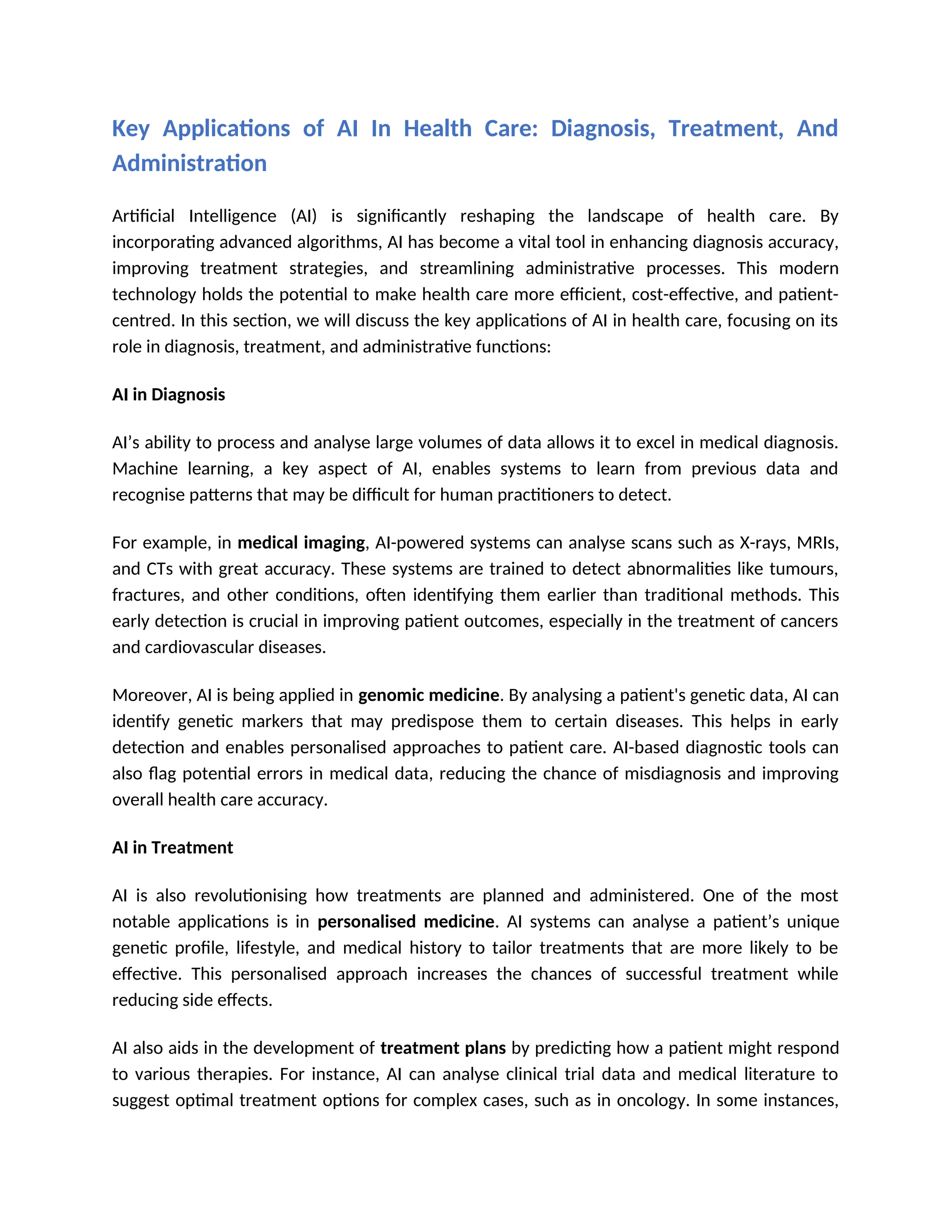 Key Applications of AI In Health Care: Diagnosis, Treatment, And
Administration
Artificial Intelligence (AI) is significantly reshaping the landscape of health care. By
incorporating advanced algorithms, AI has become a vital tool in enhancing diagnosis accuracy,
improving treatment strategies, and streamlining administrative processes. This modern
technology holds the potential to make health care more efficient, cost-effective, and patient-
centred. In this section, we will discuss the key applications of AI in health care, focusing on its
role in diagnosis, treatment, and administrative functions:
AI in Diagnosis
AI’s ability to process and analyse large volumes of data allows it to excel in medical diagnosis.
Machine learning, a key aspect of AI, enables systems to learn from previous data and
recognise patterns that may be difficult for human practitioners to detect.
For example, in medical imaging, AI-powered systems can analyse scans such as X-rays, MRIs,
and CTs with great accuracy. These systems are trained to detect abnormalities like tumours,
fractures, and other conditions, often identifying them earlier than traditional methods. This
early detection is crucial in improving patient outcomes, especially in the treatment of cancers
and cardiovascular diseases.
Moreover, AI is being applied in genomic medicine. By analysing a patient's genetic data, AI can
identify genetic markers that may predispose them to certain diseases. This helps in early
detection and enables personalised approaches to patient care. AI-based diagnostic tools can
also flag potential errors in medical data, reducing the chance of misdiagnosis and improving
overall health care accuracy.
AI in Treatment
AI is also revolutionising how treatments are planned and administered. One of the most
notable applications is in personalised medicine. AI systems can analyse a patient’s unique
genetic profile, lifestyle, and medical history to tailor treatments that are more likely to be
effective. This personalised approach increases the chances of successful treatment while
reducing side effects.
AI also aids in the development of treatment plans by predicting how a patient might respond
to various therapies. For instance, AI can analyse clinical trial data and medical literature to
suggest optimal treatment options for complex cases, such as in oncology. In some instances,
 