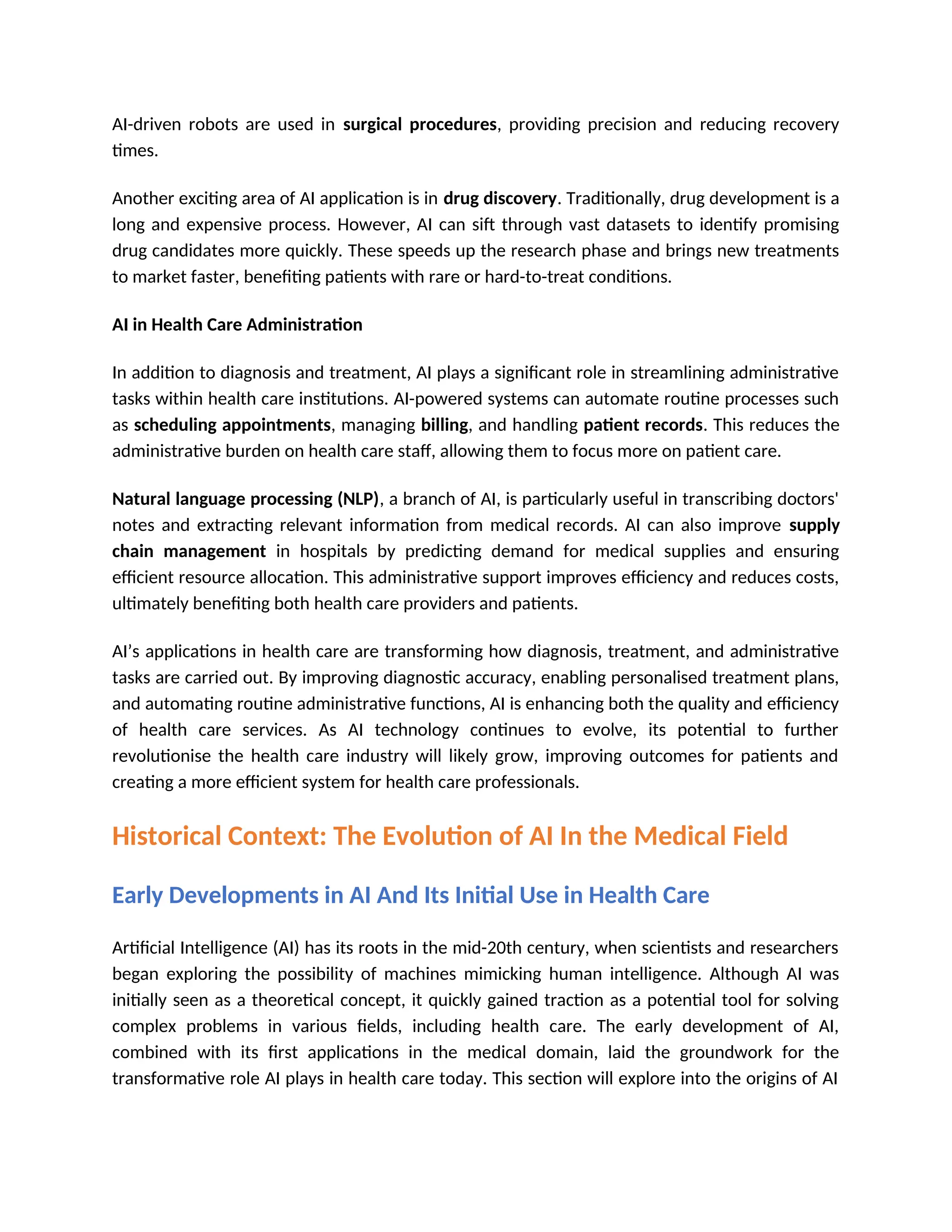 AI-driven robots are used in surgical procedures, providing precision and reducing recovery
times.
Another exciting area of AI application is in drug discovery. Traditionally, drug development is a
long and expensive process. However, AI can sift through vast datasets to identify promising
drug candidates more quickly. These speeds up the research phase and brings new treatments
to market faster, benefiting patients with rare or hard-to-treat conditions.
AI in Health Care Administration
In addition to diagnosis and treatment, AI plays a significant role in streamlining administrative
tasks within health care institutions. AI-powered systems can automate routine processes such
as scheduling appointments, managing billing, and handling patient records. This reduces the
administrative burden on health care staff, allowing them to focus more on patient care.
Natural language processing (NLP), a branch of AI, is particularly useful in transcribing doctors'
notes and extracting relevant information from medical records. AI can also improve supply
chain management in hospitals by predicting demand for medical supplies and ensuring
efficient resource allocation. This administrative support improves efficiency and reduces costs,
ultimately benefiting both health care providers and patients.
AI’s applications in health care are transforming how diagnosis, treatment, and administrative
tasks are carried out. By improving diagnostic accuracy, enabling personalised treatment plans,
and automating routine administrative functions, AI is enhancing both the quality and efficiency
of health care services. As AI technology continues to evolve, its potential to further
revolutionise the health care industry will likely grow, improving outcomes for patients and
creating a more efficient system for health care professionals.
Historical Context: The Evolution of AI In the Medical Field
Early Developments in AI And Its Initial Use in Health Care
Artificial Intelligence (AI) has its roots in the mid-20th century, when scientists and researchers
began exploring the possibility of machines mimicking human intelligence. Although AI was
initially seen as a theoretical concept, it quickly gained traction as a potential tool for solving
complex problems in various fields, including health care. The early development of AI,
combined with its first applications in the medical domain, laid the groundwork for the
transformative role AI plays in health care today. This section will explore into the origins of AI
 