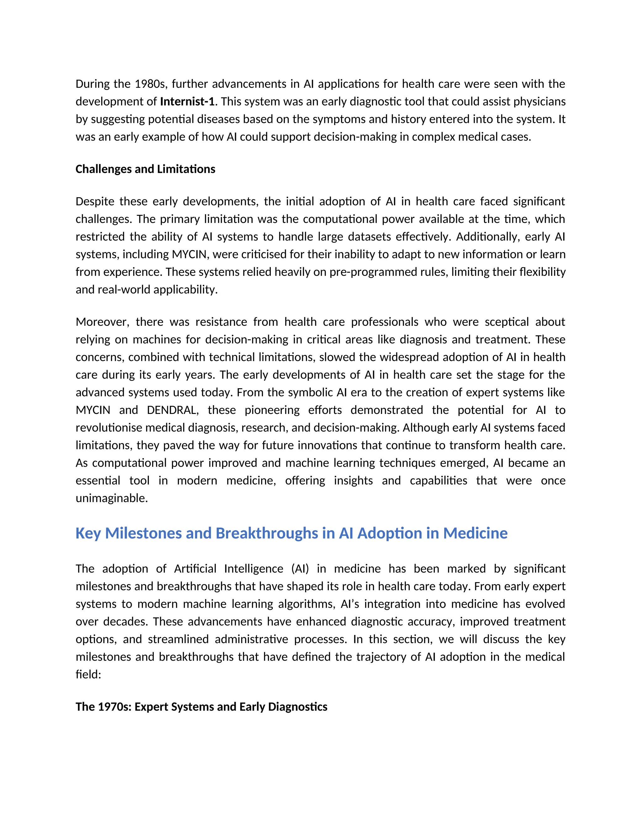During the 1980s, further advancements in AI applications for health care were seen with the
development of Internist-1. This system was an early diagnostic tool that could assist physicians
by suggesting potential diseases based on the symptoms and history entered into the system. It
was an early example of how AI could support decision-making in complex medical cases.
Challenges and Limitations
Despite these early developments, the initial adoption of AI in health care faced significant
challenges. The primary limitation was the computational power available at the time, which
restricted the ability of AI systems to handle large datasets effectively. Additionally, early AI
systems, including MYCIN, were criticised for their inability to adapt to new information or learn
from experience. These systems relied heavily on pre-programmed rules, limiting their flexibility
and real-world applicability.
Moreover, there was resistance from health care professionals who were sceptical about
relying on machines for decision-making in critical areas like diagnosis and treatment. These
concerns, combined with technical limitations, slowed the widespread adoption of AI in health
care during its early years. The early developments of AI in health care set the stage for the
advanced systems used today. From the symbolic AI era to the creation of expert systems like
MYCIN and DENDRAL, these pioneering efforts demonstrated the potential for AI to
revolutionise medical diagnosis, research, and decision-making. Although early AI systems faced
limitations, they paved the way for future innovations that continue to transform health care.
As computational power improved and machine learning techniques emerged, AI became an
essential tool in modern medicine, offering insights and capabilities that were once
unimaginable.
Key Milestones and Breakthroughs in AI Adoption in Medicine
The adoption of Artificial Intelligence (AI) in medicine has been marked by significant
milestones and breakthroughs that have shaped its role in health care today. From early expert
systems to modern machine learning algorithms, AI’s integration into medicine has evolved
over decades. These advancements have enhanced diagnostic accuracy, improved treatment
options, and streamlined administrative processes. In this section, we will discuss the key
milestones and breakthroughs that have defined the trajectory of AI adoption in the medical
field:
The 1970s: Expert Systems and Early Diagnostics
 