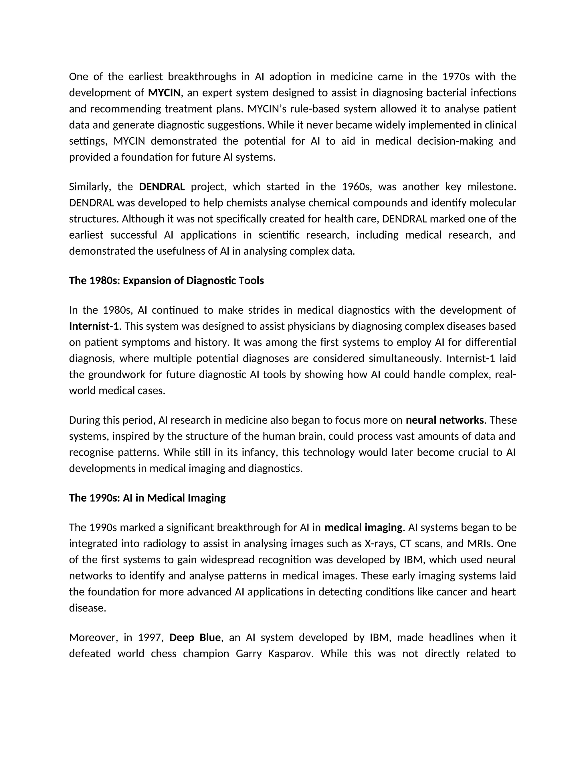 One of the earliest breakthroughs in AI adoption in medicine came in the 1970s with the
development of MYCIN, an expert system designed to assist in diagnosing bacterial infections
and recommending treatment plans. MYCIN’s rule-based system allowed it to analyse patient
data and generate diagnostic suggestions. While it never became widely implemented in clinical
settings, MYCIN demonstrated the potential for AI to aid in medical decision-making and
provided a foundation for future AI systems.
Similarly, the DENDRAL project, which started in the 1960s, was another key milestone.
DENDRAL was developed to help chemists analyse chemical compounds and identify molecular
structures. Although it was not specifically created for health care, DENDRAL marked one of the
earliest successful AI applications in scientific research, including medical research, and
demonstrated the usefulness of AI in analysing complex data.
The 1980s: Expansion of Diagnostic Tools
In the 1980s, AI continued to make strides in medical diagnostics with the development of
Internist-1. This system was designed to assist physicians by diagnosing complex diseases based
on patient symptoms and history. It was among the first systems to employ AI for differential
diagnosis, where multiple potential diagnoses are considered simultaneously. Internist-1 laid
the groundwork for future diagnostic AI tools by showing how AI could handle complex, real-
world medical cases.
During this period, AI research in medicine also began to focus more on neural networks. These
systems, inspired by the structure of the human brain, could process vast amounts of data and
recognise patterns. While still in its infancy, this technology would later become crucial to AI
developments in medical imaging and diagnostics.
The 1990s: AI in Medical Imaging
The 1990s marked a significant breakthrough for AI in medical imaging. AI systems began to be
integrated into radiology to assist in analysing images such as X-rays, CT scans, and MRIs. One
of the first systems to gain widespread recognition was developed by IBM, which used neural
networks to identify and analyse patterns in medical images. These early imaging systems laid
the foundation for more advanced AI applications in detecting conditions like cancer and heart
disease.
Moreover, in 1997, Deep Blue, an AI system developed by IBM, made headlines when it
defeated world chess champion Garry Kasparov. While this was not directly related to
 