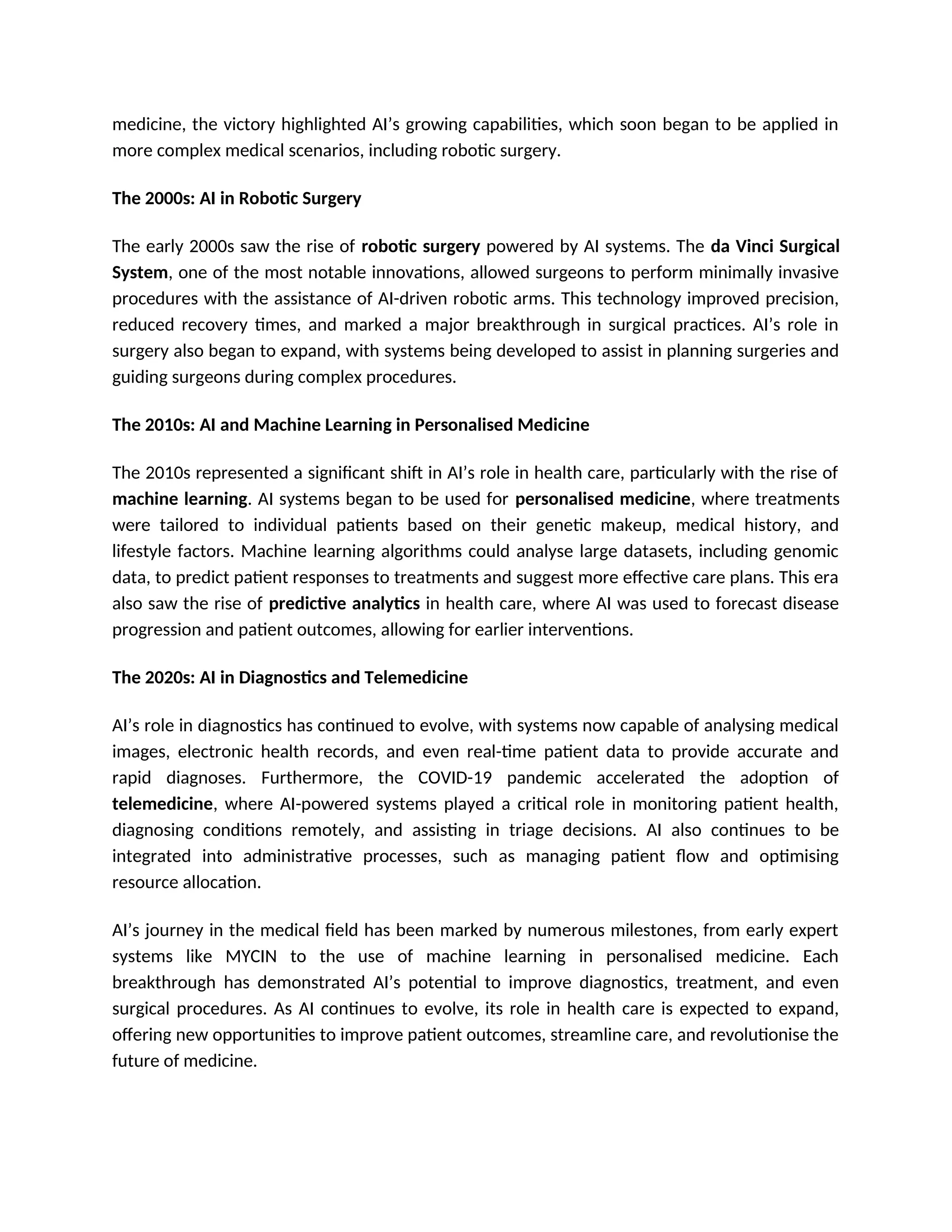 medicine, the victory highlighted AI’s growing capabilities, which soon began to be applied in
more complex medical scenarios, including robotic surgery.
The 2000s: AI in Robotic Surgery
The early 2000s saw the rise of robotic surgery powered by AI systems. The da Vinci Surgical
System, one of the most notable innovations, allowed surgeons to perform minimally invasive
procedures with the assistance of AI-driven robotic arms. This technology improved precision,
reduced recovery times, and marked a major breakthrough in surgical practices. AI’s role in
surgery also began to expand, with systems being developed to assist in planning surgeries and
guiding surgeons during complex procedures.
The 2010s: AI and Machine Learning in Personalised Medicine
The 2010s represented a significant shift in AI’s role in health care, particularly with the rise of
machine learning. AI systems began to be used for personalised medicine, where treatments
were tailored to individual patients based on their genetic makeup, medical history, and
lifestyle factors. Machine learning algorithms could analyse large datasets, including genomic
data, to predict patient responses to treatments and suggest more effective care plans. This era
also saw the rise of predictive analytics in health care, where AI was used to forecast disease
progression and patient outcomes, allowing for earlier interventions.
The 2020s: AI in Diagnostics and Telemedicine
AI’s role in diagnostics has continued to evolve, with systems now capable of analysing medical
images, electronic health records, and even real-time patient data to provide accurate and
rapid diagnoses. Furthermore, the COVID-19 pandemic accelerated the adoption of
telemedicine, where AI-powered systems played a critical role in monitoring patient health,
diagnosing conditions remotely, and assisting in triage decisions. AI also continues to be
integrated into administrative processes, such as managing patient flow and optimising
resource allocation.
AI’s journey in the medical field has been marked by numerous milestones, from early expert
systems like MYCIN to the use of machine learning in personalised medicine. Each
breakthrough has demonstrated AI’s potential to improve diagnostics, treatment, and even
surgical procedures. As AI continues to evolve, its role in health care is expected to expand,
offering new opportunities to improve patient outcomes, streamline care, and revolutionise the
future of medicine.
 