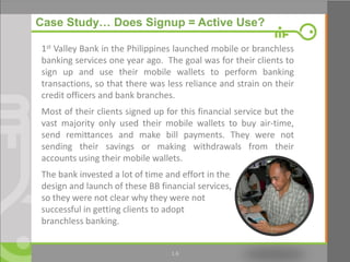 14
Case Study… Does Signup = Active Use?
1st Valley Bank in the Philippines launched mobile or branchless
banking services one year ago. The goal was for their clients to
sign up and use their mobile wallets to perform banking
transactions, so that there was less reliance and strain on their
credit officers and bank branches.
Most of their clients signed up for this financial service but the
vast majority only used their mobile wallets to buy air-time,
send remittances and make bill payments. They were not
sending their savings or making withdrawals from their
accounts using their mobile wallets.
The bank invested a lot of time and effort in the
design and launch of these BB financial services,
so they were not clear why they were not
successful in getting clients to adopt
branchless banking.
1.6
 