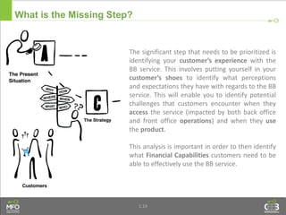1.14
What is the Missing Step?
The significant step that needs to be prioritized is
identifying your customer’s experience with the
BB service. This involves putting yourself in your
customer’s shoes to identify what perceptions
and expectations they have with regards to the BB
service. This will enable you to identify potential
challenges that customers encounter when they
access the service (impacted by both back office
and front office operations) and when they use
the product.
This analysis is important in order to then identify
what Financial Capabilities customers need to be
able to effectively use the BB service.
 