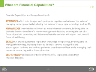 1.16
What are Financial Capabilities?
Financial Capabilities are the combination of:
ATTITUDES which refer to a person’s positive or negative evaluation of the value of
managing money proactively including the value of trying a new technology such as BB.
KNOWLEDGE that enables customers to make informed decisions, by being able to:
Evaluate the cost-benefits of a money management decision, including the use of a
financial product or service; and determine how the decision will impact their overall
financial well-being.
SKILLS that enable customers to put that knowledge into practice, by being able to:
Manage their money, including the use a financial service, in ways that are
advantageous to them; and address problems that they could face while managing their
money or transacting with a financial service.
SELF EFFICACY confidence or belief in themselves, to put into action their
financial decisions.
 