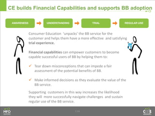 1.24
CE builds Financial Capabilities and supports BB adoption
Consumer Education ‘unpacks’ the BB service for the
customer and helps them have a more effective and satisfying
trial experience.
Financial capabilities can empower customers to become
capable successful users of BB by helping them to:
 Tear down misconceptions that can impede a fair
assessment of the potential benefits of BB.
 Make informed decisions as they evaluate the value of the
BB service.
Supporting customers in this way increases the likelihood
they will more successfully navigate challenges and sustain
regular use of the BB service.
 