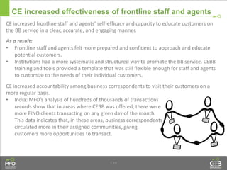 © Microfinance Opportunities 2013 36
CE increased effectiveness of frontline staff and agents
CE increased frontline staff and agents’ self-efficacy and capacity to educate customers on
the BB service in a clear, accurate, and engaging manner.
As a result:
• Frontline staff and agents felt more prepared and confident to approach and educate
potential customers.
• Institutions had a more systematic and structured way to promote the BB service. CEBB
training and tools provided a template that was still flexible enough for staff and agents
to customize to the needs of their individual customers.
CE increased accountability among business correspondents to visit their customers on a
more regular basis.
• India: MFO’s analysis of hundreds of thousands of transactions
records show that in areas where CEBB was offered, there were
more FINO clients transacting on any given day of the month.
This data indicates that, in these areas, business correspondents
circulated more in their assigned communities, giving
customers more opportunities to transact.
1.28
 