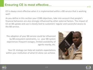 1.32
Ensuring CE is most effective…
The adoption of your BB service could be influenced
by BB ecosystem constraints, i.e. your BB system
experiences frequent outages, limited availability of
agents nearby, etc.
Your CE strategy can help set realistic expectations
within your institution of what CE alone can achieve.
CE is always most effective when it is implemented within a BB service that is working
well!
As you define in this section your CEBB objectives, take into account that people’s
financial behaviors are also strongly influenced by other external factors. The impact of
CE on BB uptake and use is closely tied to customers' regular and successful access to
the BB service.
 