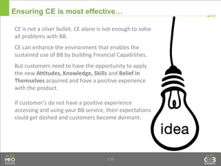 1.33
Ensuring CE is most effective…
CE is not a silver bullet. CE alone is not enough to solve
all problems with BB.
CE can enhance the environment that enables the
sustained use of BB by building Financial Capabilities.
But customers need to have the opportunity to apply
the new Attitudes, Knowledge, Skills and Belief in
Themselves acquired and have a positive experience
with the product.
If customer’s do not have a positive experience
accessing and using your BB service, their expectations
could get dashed and customers become dormant.
 