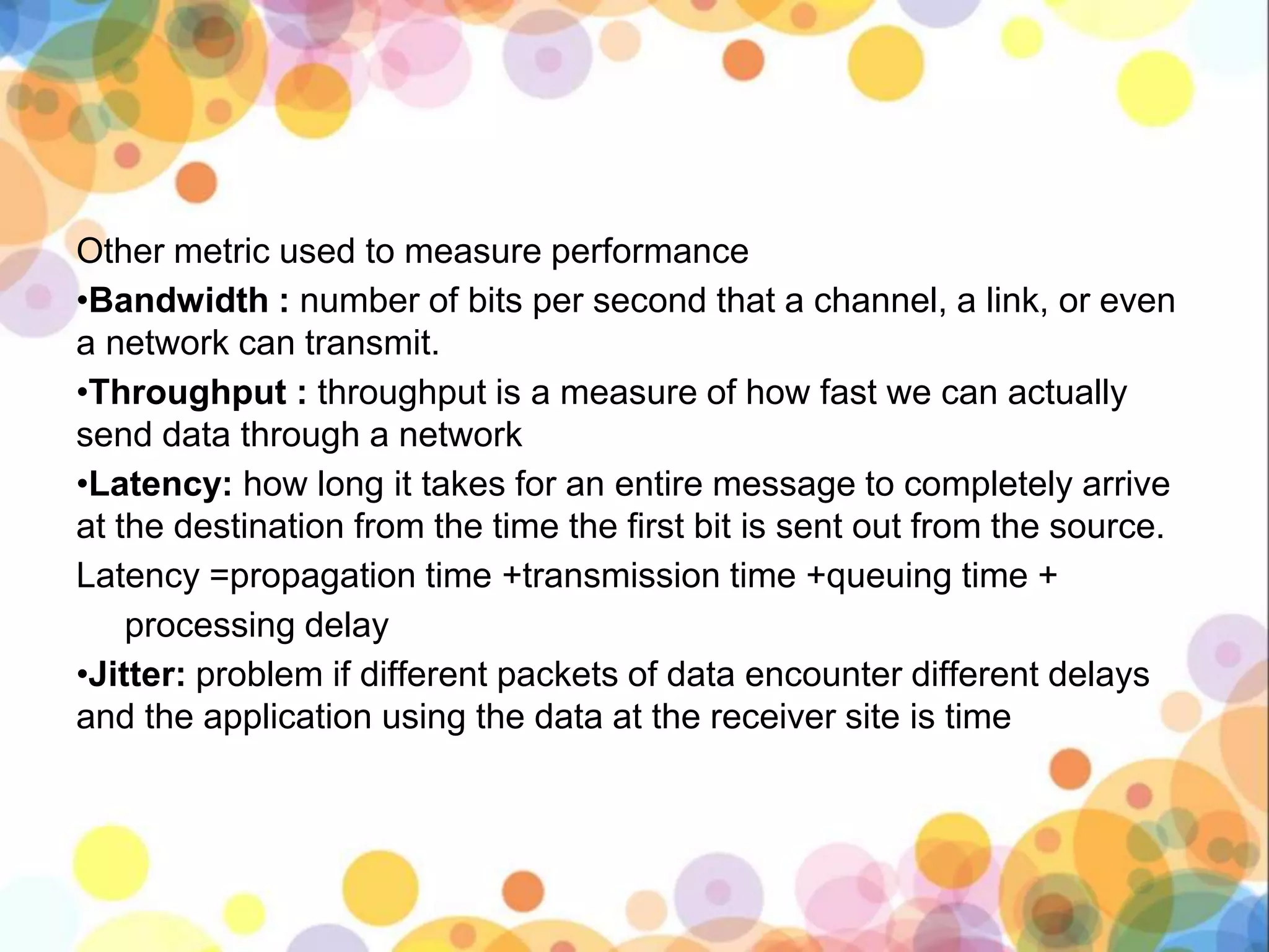 Other metric used to measure performance
•Bandwidth : number of bits per second that a channel, a link, or even
a network can transmit.
•Throughput : throughput is a measure of how fast we can actually
send data through a network
•Latency: how long it takes for an entire message to completely arrive
at the destination from the time the first bit is sent out from the source.
Latency =propagation time +transmission time +queuing time +
processing delay
•Jitter: problem if different packets of data encounter different delays
and the application using the data at the receiver site is time
 