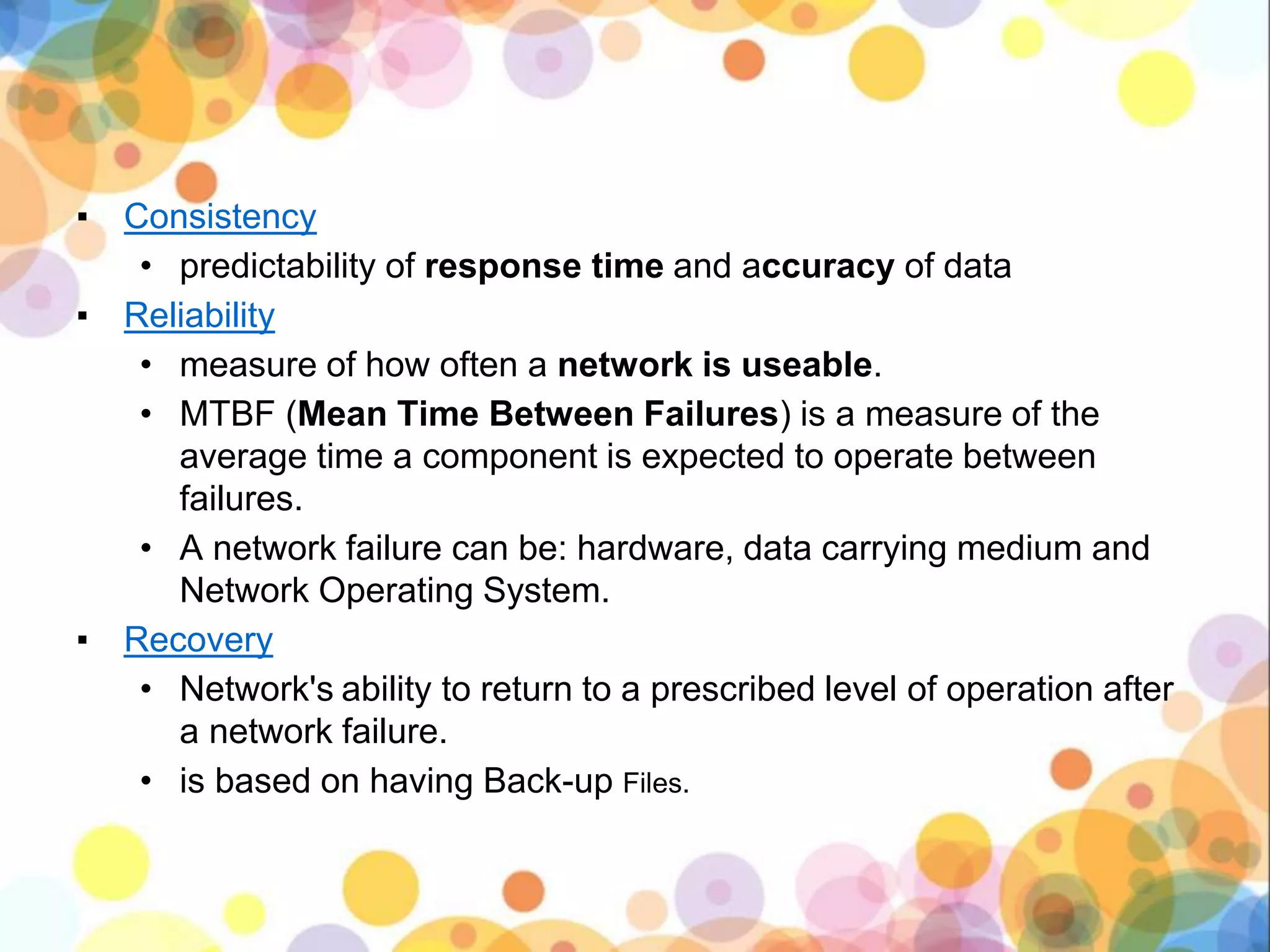 ▪ Consistency
• predictability of response time and accuracy of data
▪ Reliability
• measure of how often a network is useable.
• MTBF (Mean Time Between Failures) is a measure of the
average time a component is expected to operate between
failures.
• A network failure can be: hardware, data carrying medium and
Network Operating System.
▪ Recovery
• Network's ability to return to a prescribed level of operation after
a network failure.
• is based on having Back-up Files.
 