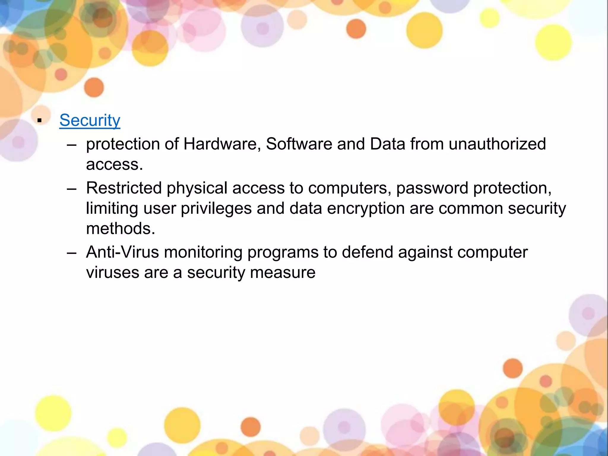 ▪ Security
– protection of Hardware, Software and Data from unauthorized
access.
– Restricted physical access to computers, password protection,
limiting user privileges and data encryption are common security
methods.
– Anti-Virus monitoring programs to defend against computer
viruses are a security measure
 
