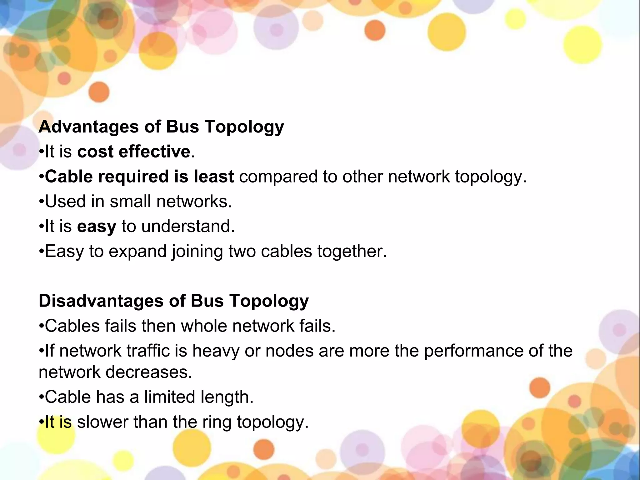 Advantages of Bus Topology
•It is cost effective.
•Cable required is least compared to other network topology.
•Used in small networks.
•It is easy to understand.
•Easy to expand joining two cables together.
Disadvantages of Bus Topology
•Cables fails then whole network fails.
•If network traffic is heavy or nodes are more the performance of the
network decreases.
•Cable has a limited length.
•It is slower than the ring topology.
 