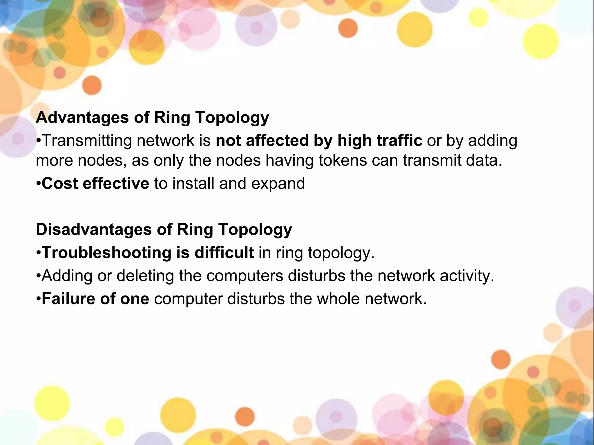 Advantages of Ring Topology
•Transmitting network is not affected by high traffic or by adding
more nodes, as only the nodes having tokens can transmit data.
•Cost effective to install and expand
Disadvantages of Ring Topology
•Troubleshooting is difficult in ring topology.
•Adding or deleting the computers disturbs the network activity.
•Failure of one computer disturbs the whole network.
 