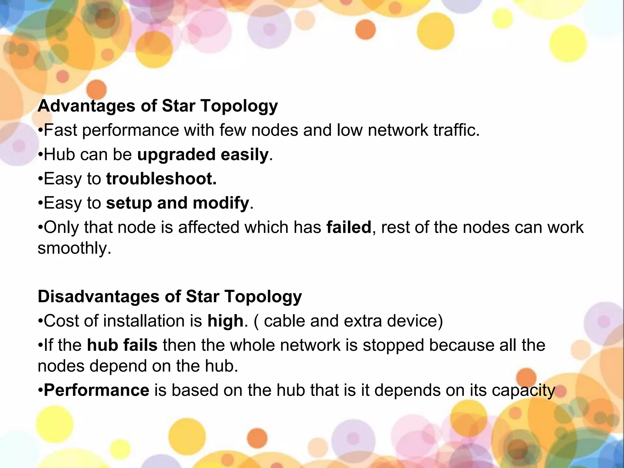 Advantages of Star Topology
•Fast performance with few nodes and low network traffic.
•Hub can be upgraded easily.
•Easy to troubleshoot.
•Easy to setup and modify.
•Only that node is affected which has failed, rest of the nodes can work
smoothly.
Disadvantages of Star Topology
•Cost of installation is high. ( cable and extra device)
•If the hub fails then the whole network is stopped because all the
nodes depend on the hub.
•Performance is based on the hub that is it depends on its capacity
 