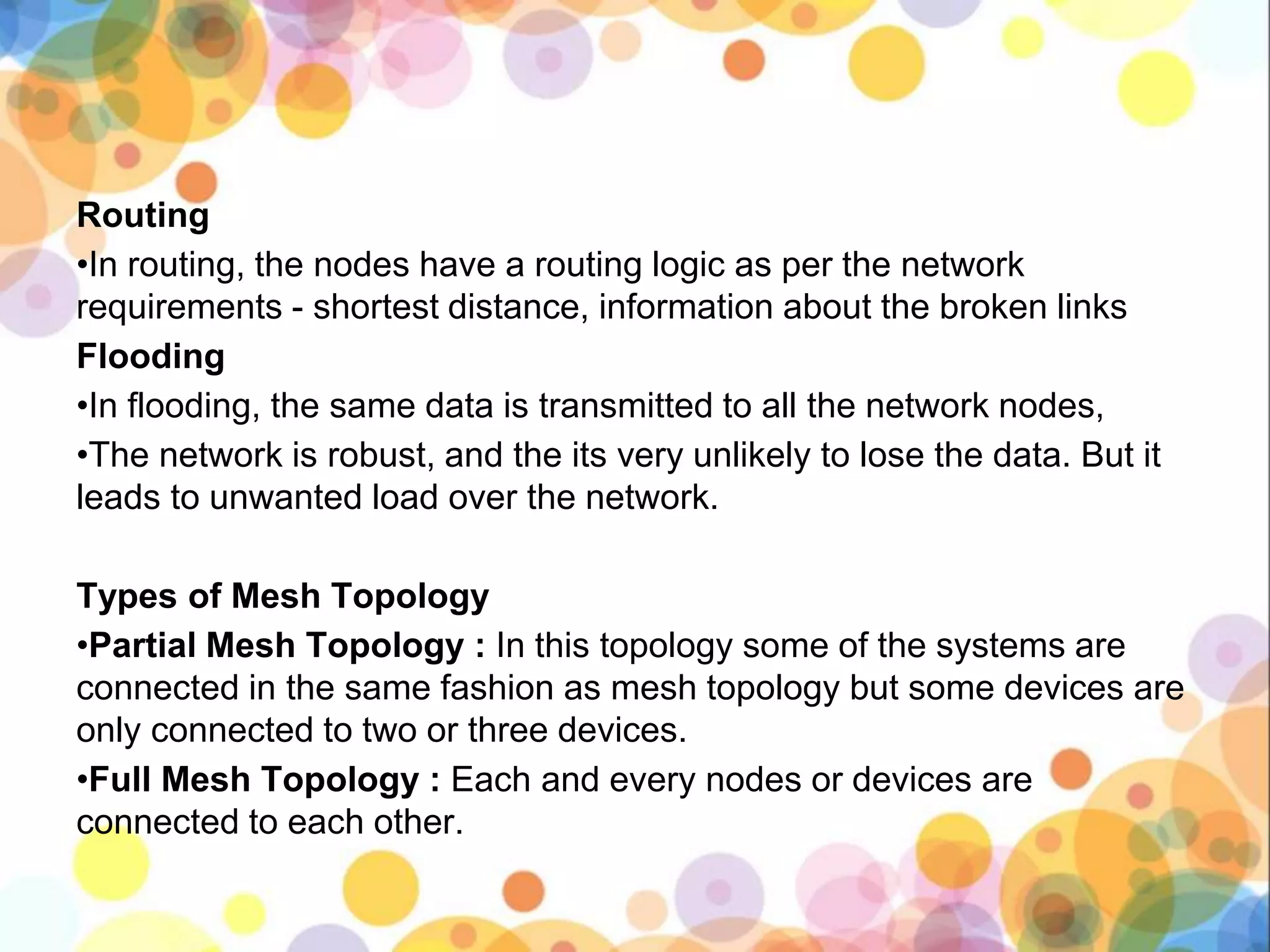 Routing
•In routing, the nodes have a routing logic as per the network
requirements - shortest distance, information about the broken links
Flooding
•In flooding, the same data is transmitted to all the network nodes,
•The network is robust, and the its very unlikely to lose the data. But it
leads to unwanted load over the network.
Types of Mesh Topology
•Partial Mesh Topology : In this topology some of the systems are
connected in the same fashion as mesh topology but some devices are
only connected to two or three devices.
•Full Mesh Topology : Each and every nodes or devices are
connected to each other.
 