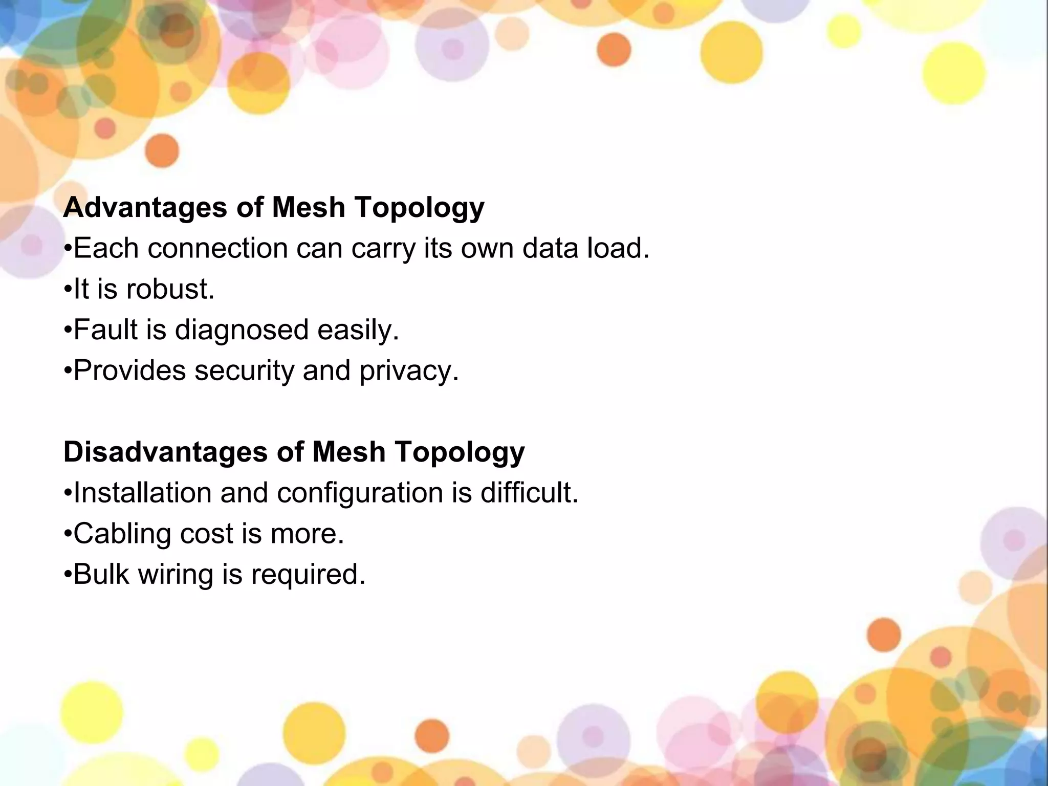 Advantages of Mesh Topology
•Each connection can carry its own data load.
•It is robust.
•Fault is diagnosed easily.
•Provides security and privacy.
Disadvantages of Mesh Topology
•Installation and configuration is difficult.
•Cabling cost is more.
•Bulk wiring is required.
 