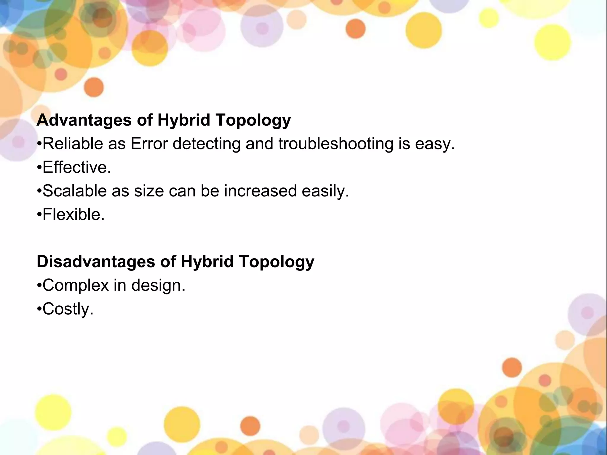 Advantages of Hybrid Topology
•Reliable as Error detecting and troubleshooting is easy.
•Effective.
•Scalable as size can be increased easily.
•Flexible.
Disadvantages of Hybrid Topology
•Complex in design.
•Costly.
 