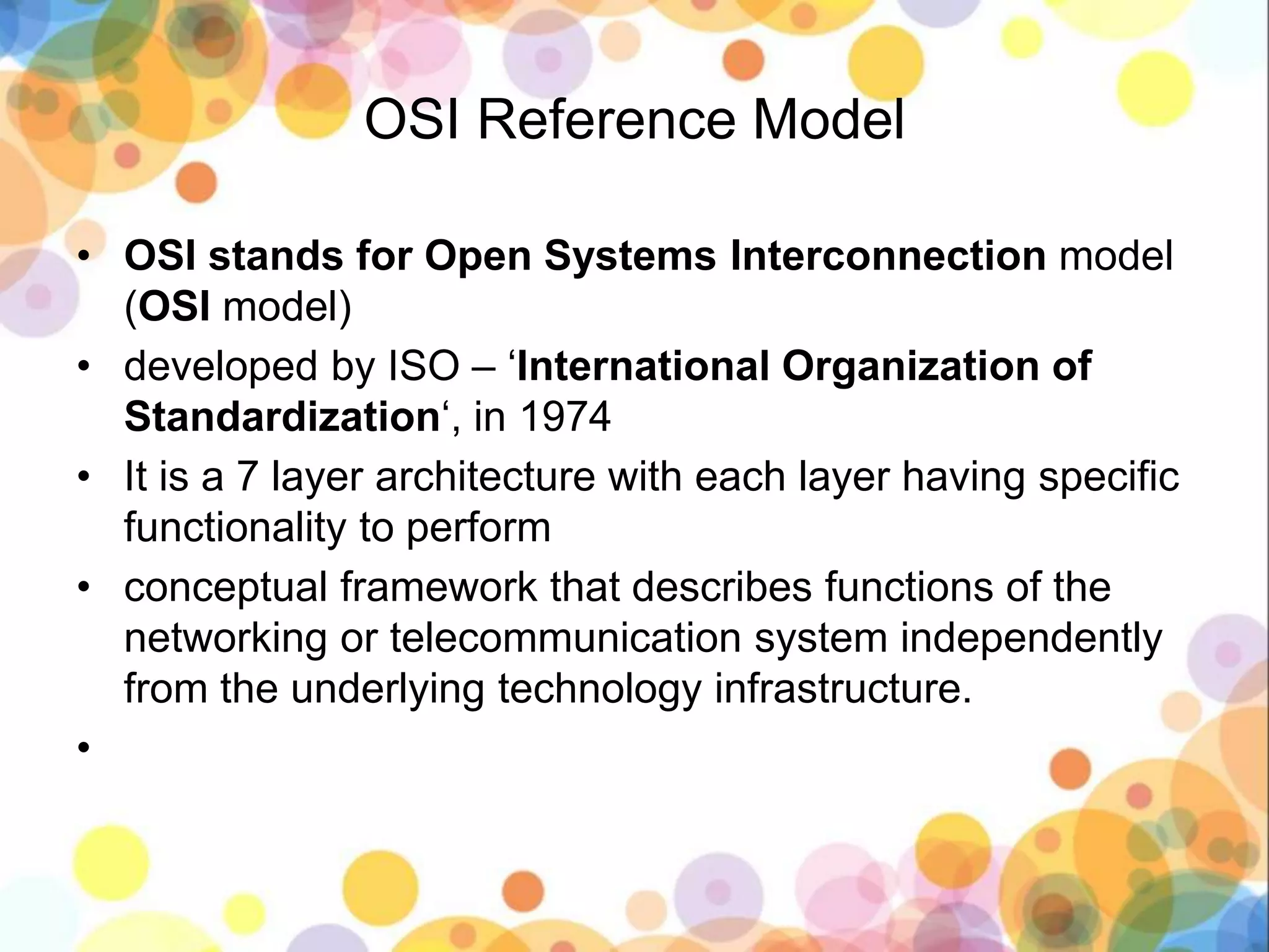 OSI Reference Model
• OSI stands for Open Systems Interconnection model
(OSI model)
• developed by ISO – ‘International Organization of
Standardization‘, in 1974
• It is a 7 layer architecture with each layer having specific
functionality to perform
• conceptual framework that describes functions of the
networking or telecommunication system independently
from the underlying technology infrastructure.
•
 