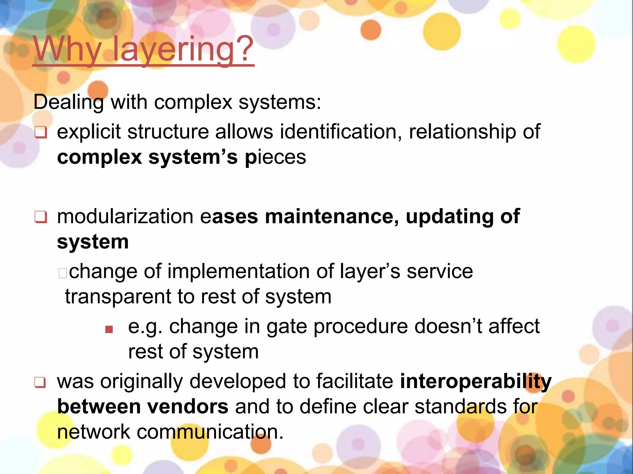 Why layering?
Dealing with complex systems:
❑ explicit structure allows identification, relationship of
complex system’s pieces
❑ modularization eases maintenance, updating of
system
�change of implementation of layer’s service
transparent to rest of system
■ e.g. change in gate procedure doesn’t affect
rest of system
❑ was originally developed to facilitate interoperability
between vendors and to define clear standards for
network communication.
 