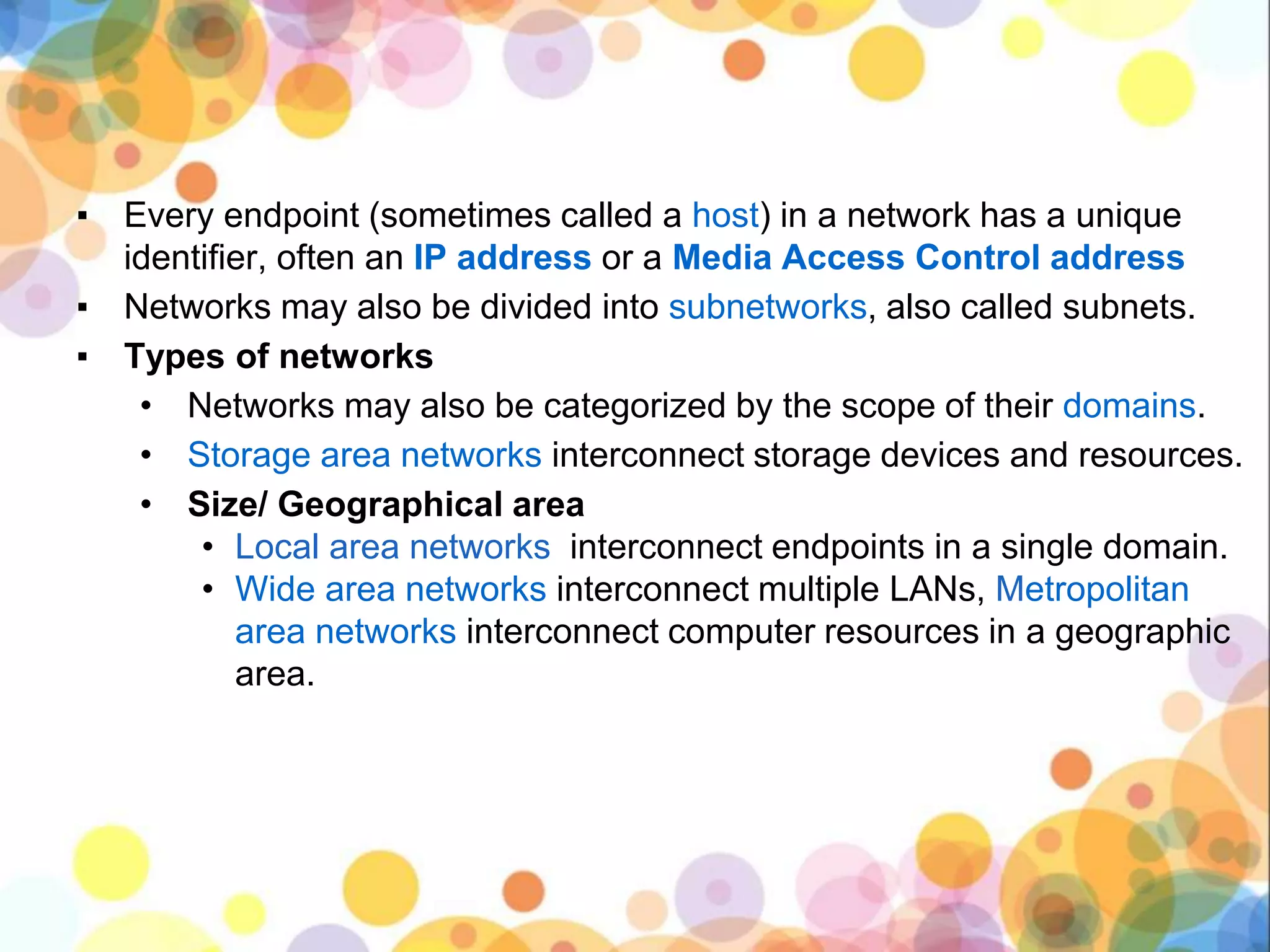 ▪ Every endpoint (sometimes called a host) in a network has a unique
identifier, often an IP address or a Media Access Control address
▪ Networks may also be divided into subnetworks, also called subnets.
▪ Types of networks
• Networks may also be categorized by the scope of their domains.
• Storage area networks interconnect storage devices and resources.
• Size/ Geographical area
• Local area networks interconnect endpoints in a single domain.
• Wide area networks interconnect multiple LANs, Metropolitan
area networks interconnect computer resources in a geographic
area.
 