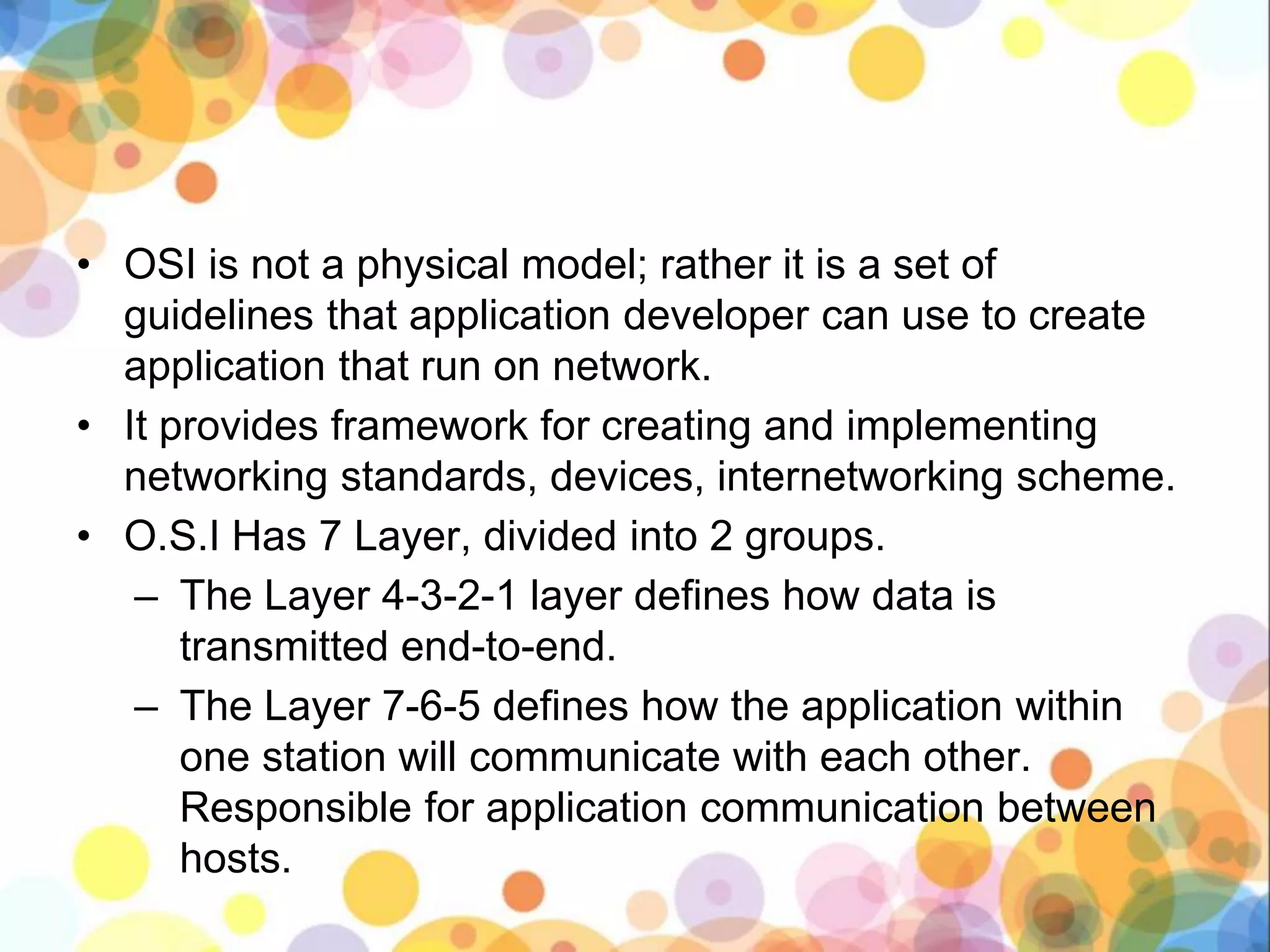 • OSI is not a physical model; rather it is a set of
guidelines that application developer can use to create
application that run on network.
• It provides framework for creating and implementing
networking standards, devices, internetworking scheme.
• O.S.I Has 7 Layer, divided into 2 groups.
– The Layer 4-3-2-1 layer defines how data is
transmitted end-to-end.
– The Layer 7-6-5 defines how the application within
one station will communicate with each other.
Responsible for application communication between
hosts.
 
