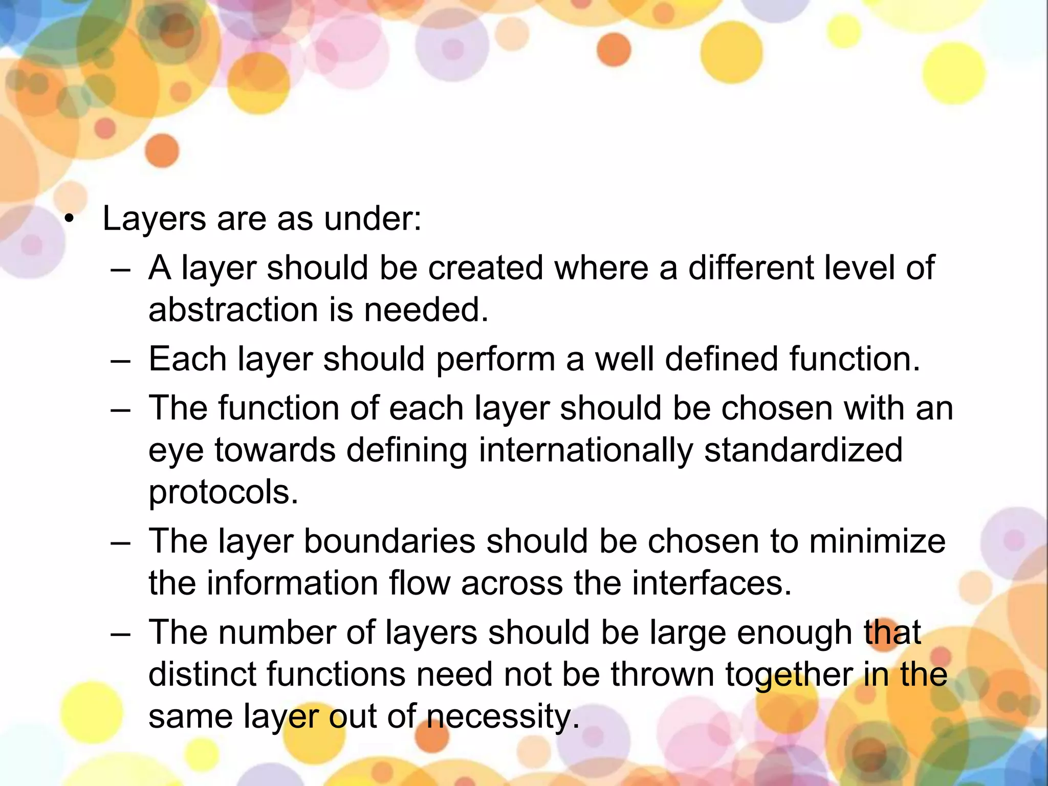 • Layers are as under:
– A layer should be created where a different level of
abstraction is needed.
– Each layer should perform a well defined function.
– The function of each layer should be chosen with an
eye towards defining internationally standardized
protocols.
– The layer boundaries should be chosen to minimize
the information flow across the interfaces.
– The number of layers should be large enough that
distinct functions need not be thrown together in the
same layer out of necessity.
 