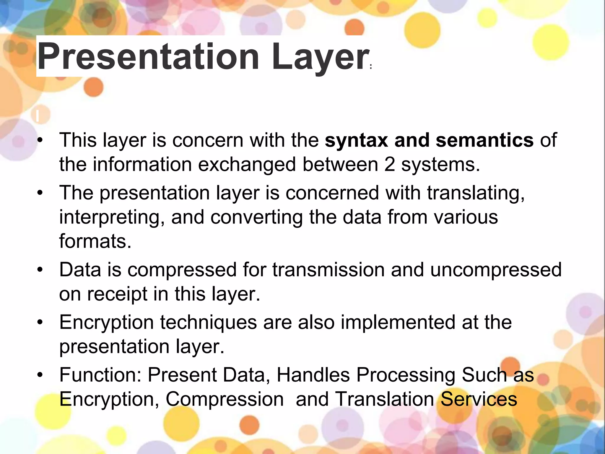 Presentation Layer:
• This layer is concern with the syntax and semantics of
the information exchanged between 2 systems.
• The presentation layer is concerned with translating,
interpreting, and converting the data from various
formats.
• Data is compressed for transmission and uncompressed
on receipt in this layer.
• Encryption techniques are also implemented at the
presentation layer.
• Function: Present Data, Handles Processing Such as
Encryption, Compression and Translation Services
 