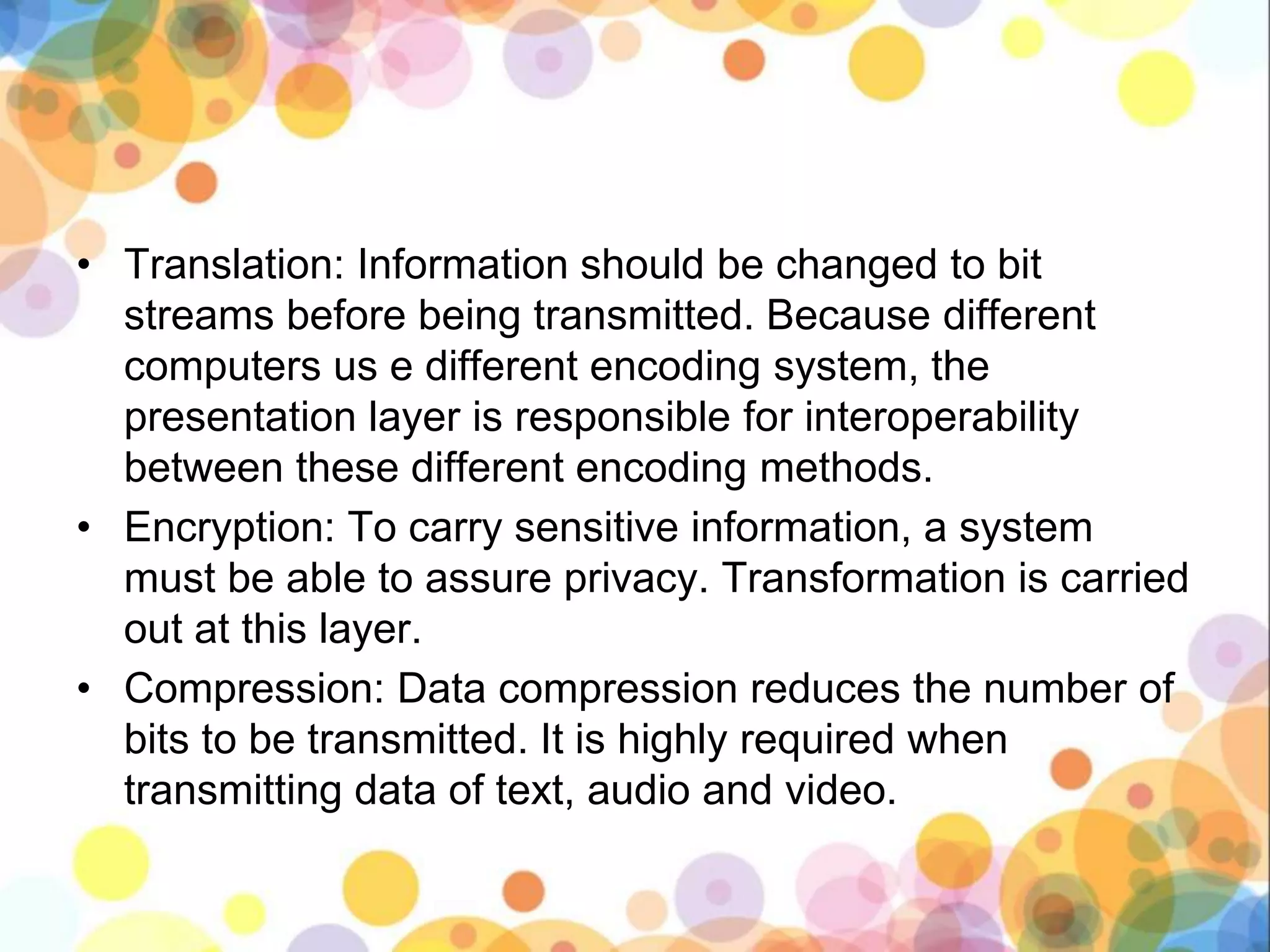 • Translation: Information should be changed to bit
streams before being transmitted. Because different
computers us e different encoding system, the
presentation layer is responsible for interoperability
between these different encoding methods.
• Encryption: To carry sensitive information, a system
must be able to assure privacy. Transformation is carried
out at this layer.
• Compression: Data compression reduces the number of
bits to be transmitted. It is highly required when
transmitting data of text, audio and video.
 