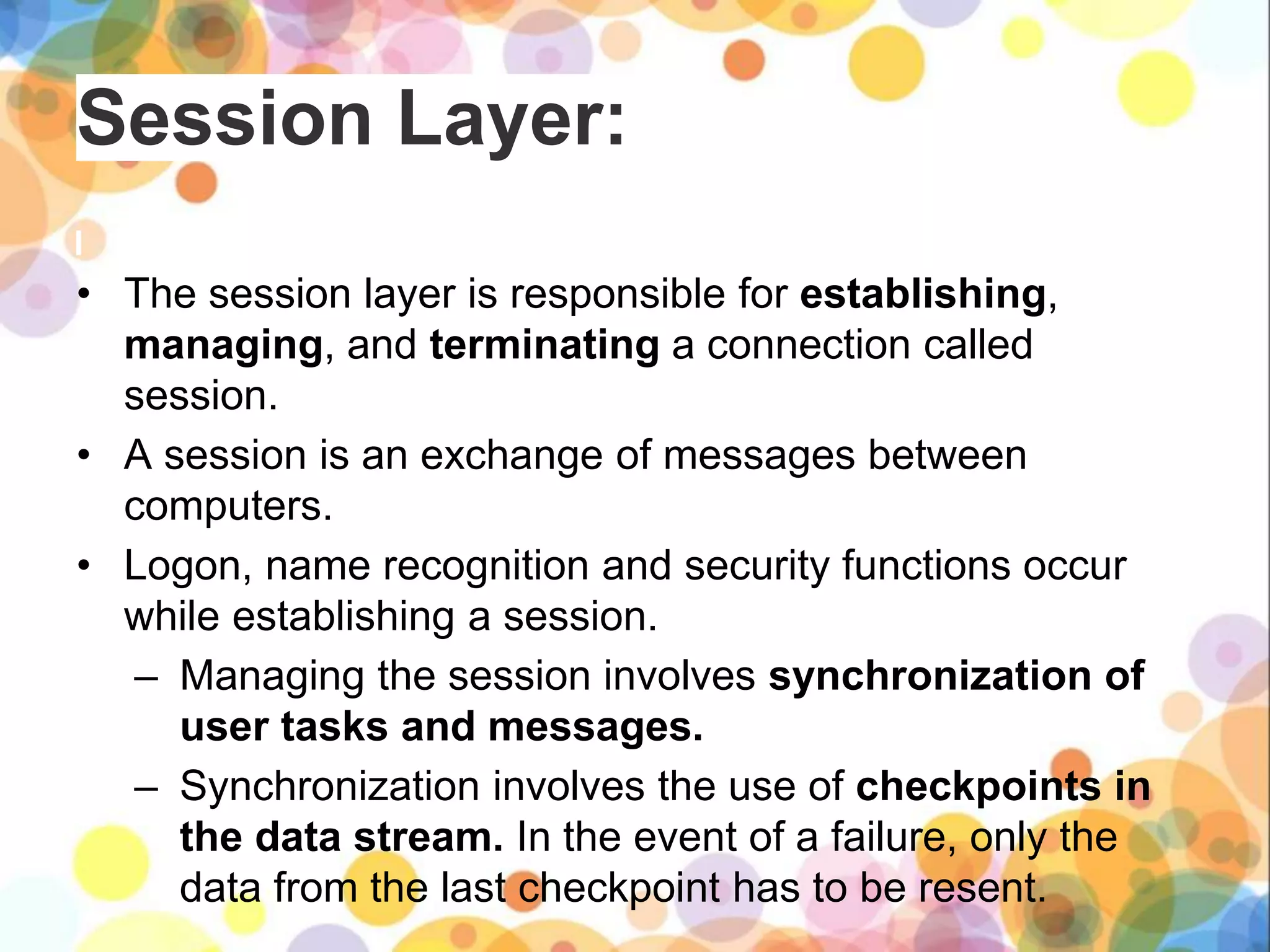 Session Layer:
• The session layer is responsible for establishing,
managing, and terminating a connection called
session.
• A session is an exchange of messages between
computers.
• Logon, name recognition and security functions occur
while establishing a session.
– Managing the session involves synchronization of
user tasks and messages.
– Synchronization involves the use of checkpoints in
the data stream. In the event of a failure, only the
data from the last checkpoint has to be resent.
 