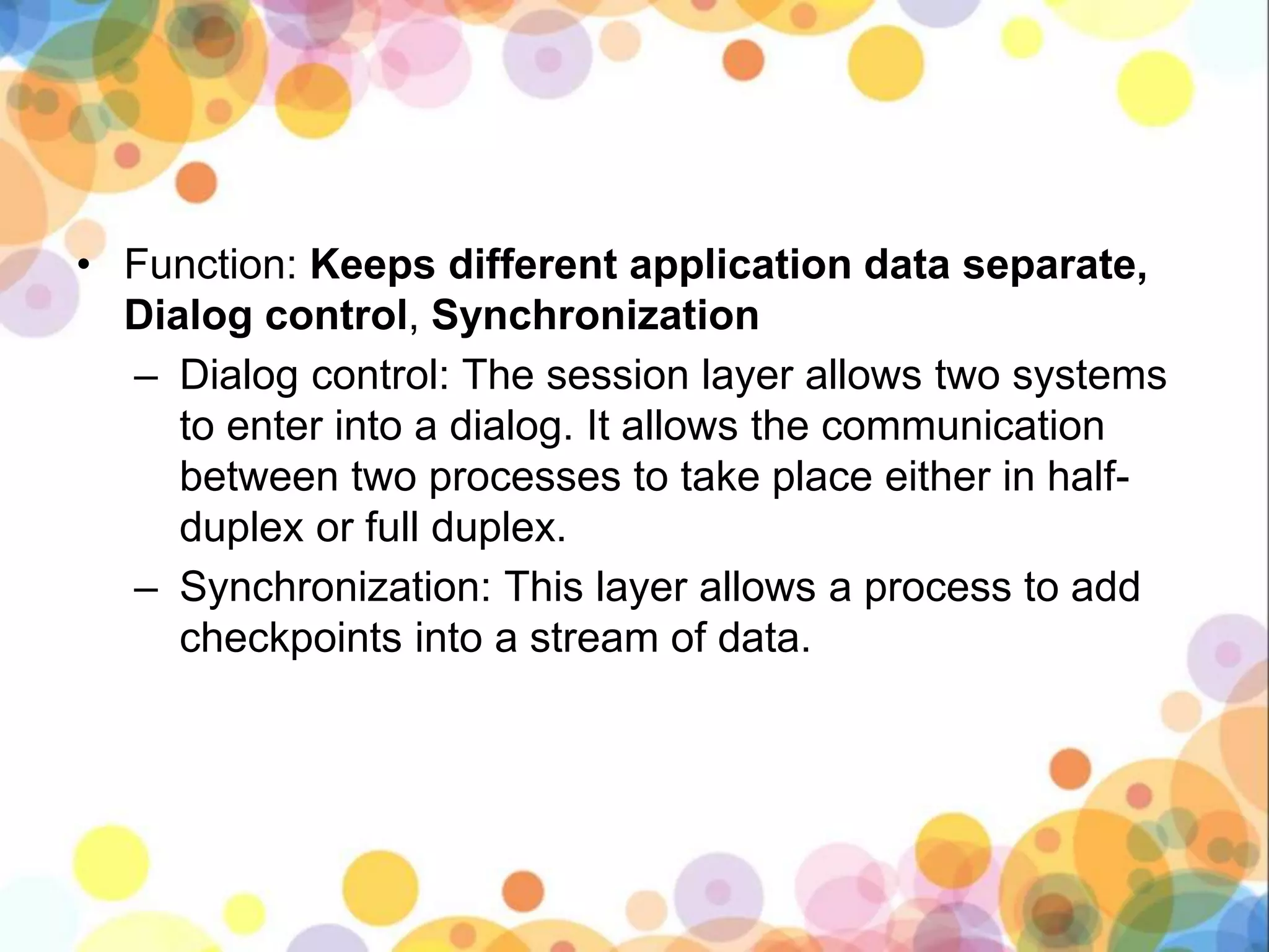 • Function: Keeps different application data separate,
Dialog control, Synchronization
– Dialog control: The session layer allows two systems
to enter into a dialog. It allows the communication
between two processes to take place either in half-
duplex or full duplex.
– Synchronization: This layer allows a process to add
checkpoints into a stream of data.
 