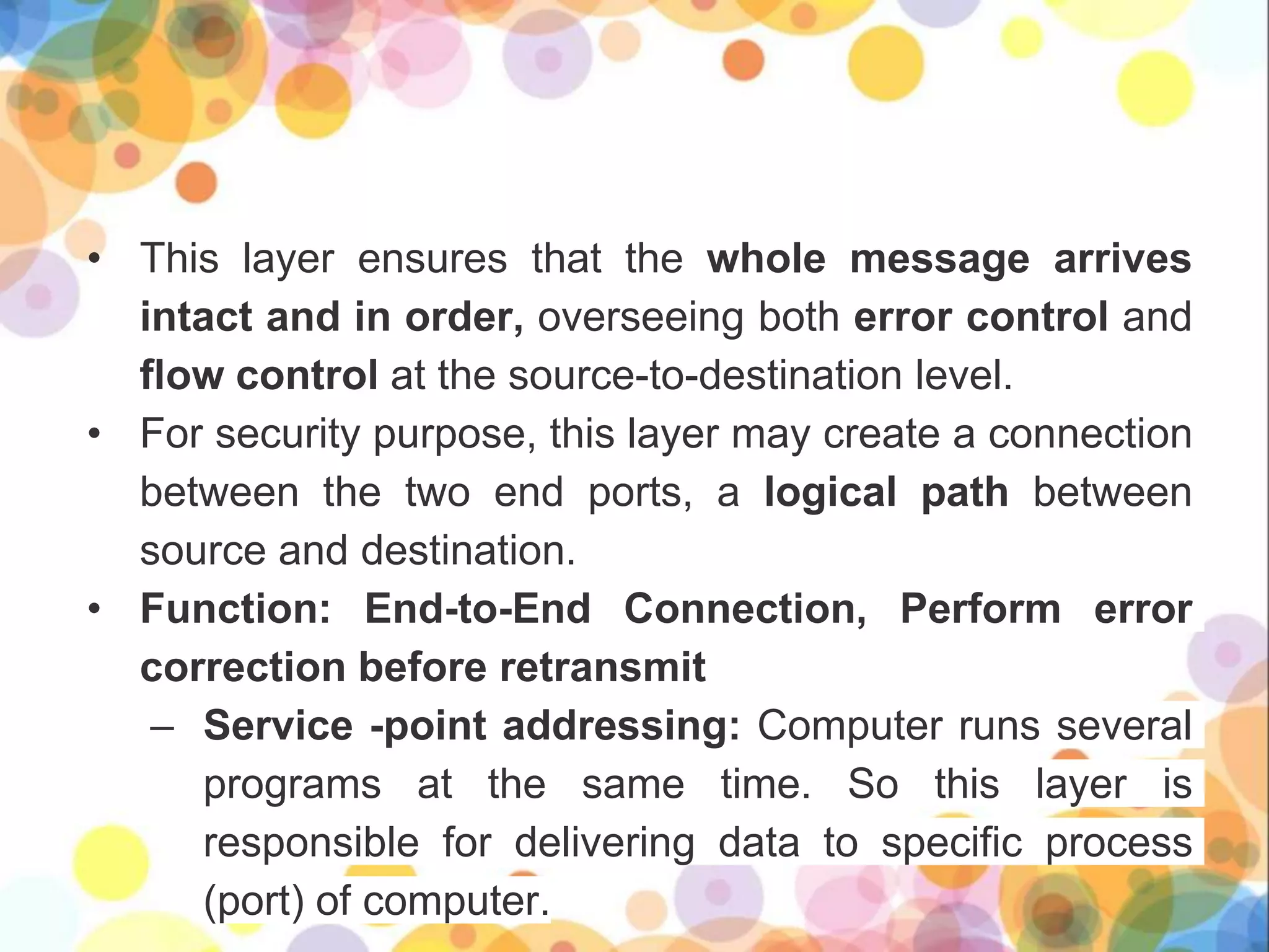 • This layer ensures that the whole message arrives
intact and in order, overseeing both error control and
flow control at the source-to-destination level.
• For security purpose, this layer may create a connection
between the two end ports, a logical path between
source and destination.
• Function: End-to-End Connection, Perform error
correction before retransmit
– Service -point addressing: Computer runs several
programs at the same time. So this layer is
responsible for delivering data to specific process
(port) of computer.
 