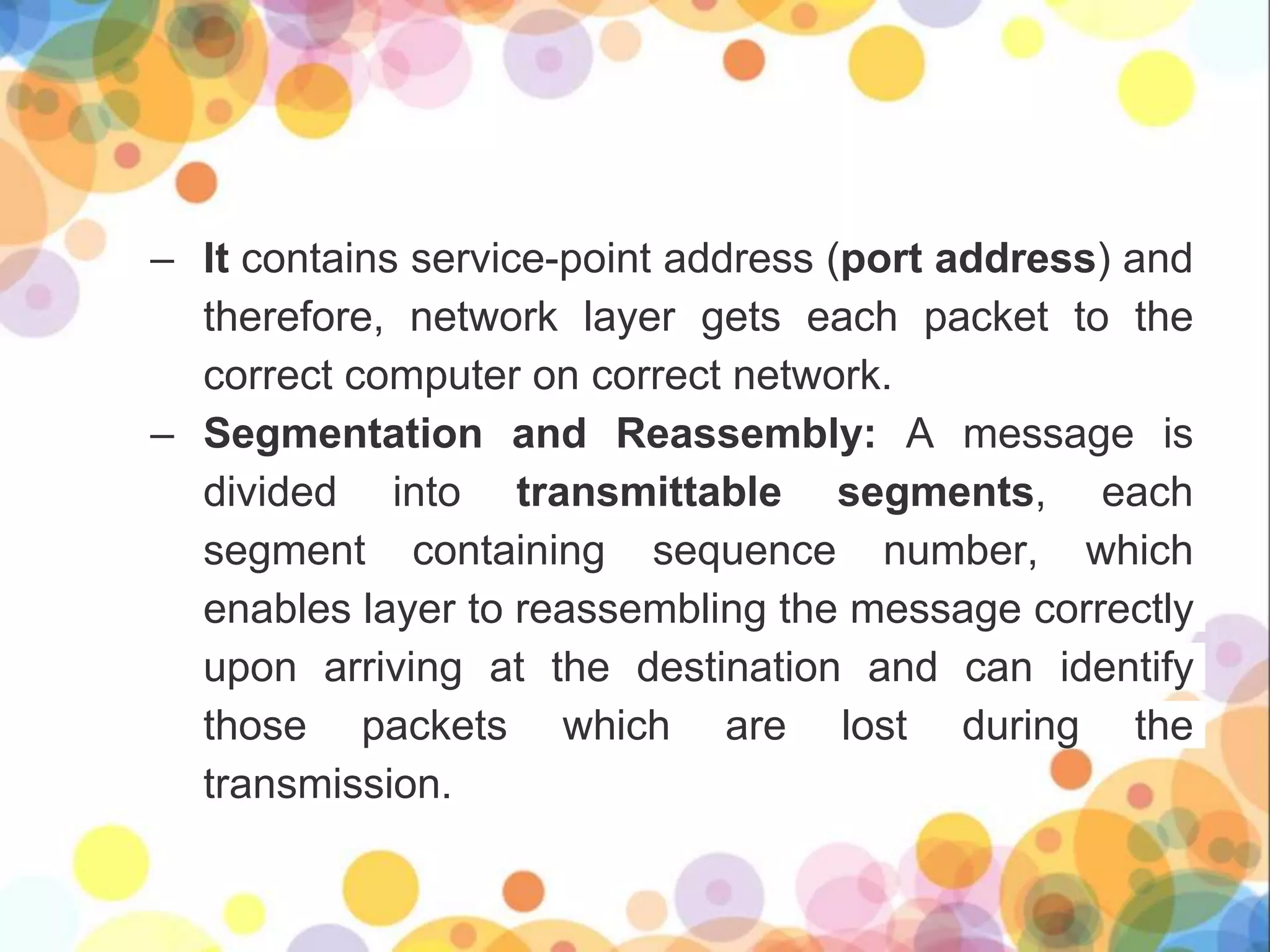 – It contains service-point address (port address) and
therefore, network layer gets each packet to the
correct computer on correct network.
– Segmentation and Reassembly: A message is
divided into transmittable segments, each
segment containing sequence number, which
enables layer to reassembling the message correctly
upon arriving at the destination and can identify
those packets which are lost during the
transmission.
 