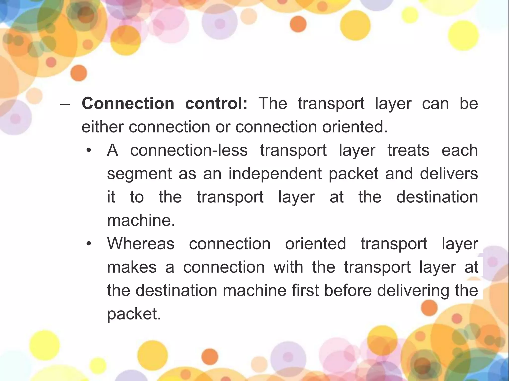 – Connection control: The transport layer can be
either connection or connection oriented.
• A connection-less transport layer treats each
segment as an independent packet and delivers
it to the transport layer at the destination
machine.
• Whereas connection oriented transport layer
makes a connection with the transport layer at
the destination machine first before delivering the
packet.
 
