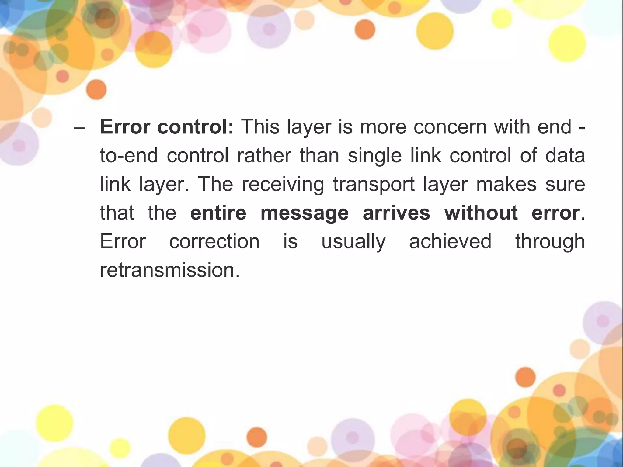 – Error control: This layer is more concern with end -
to-end control rather than single link control of data
link layer. The receiving transport layer makes sure
that the entire message arrives without error.
Error correction is usually achieved through
retransmission.
 