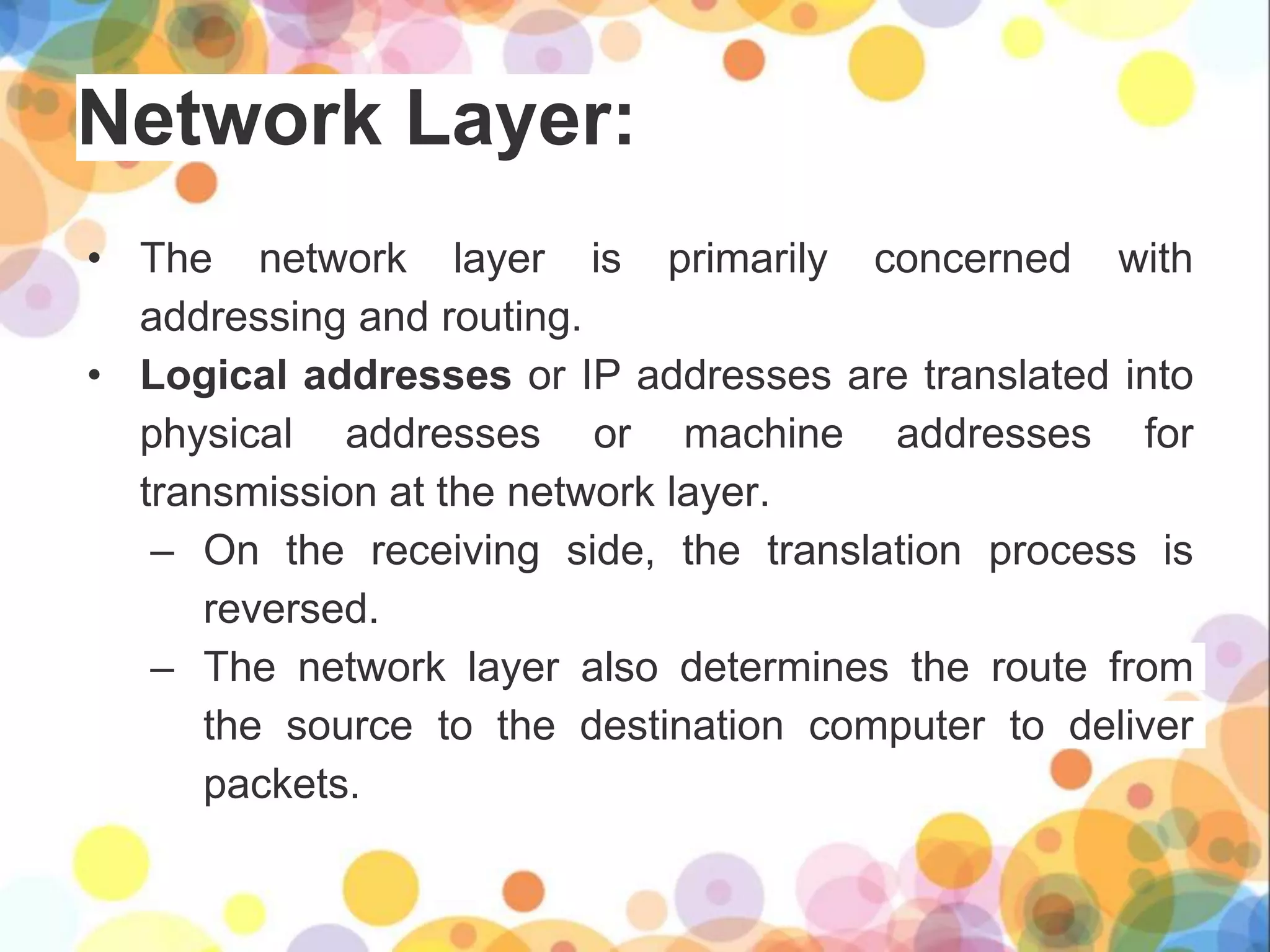 Network Layer:
• The network layer is primarily concerned with
addressing and routing.
• Logical addresses or IP addresses are translated into
physical addresses or machine addresses for
transmission at the network layer.
– On the receiving side, the translation process is
reversed.
– The network layer also determines the route from
the source to the destination computer to deliver
packets.
 