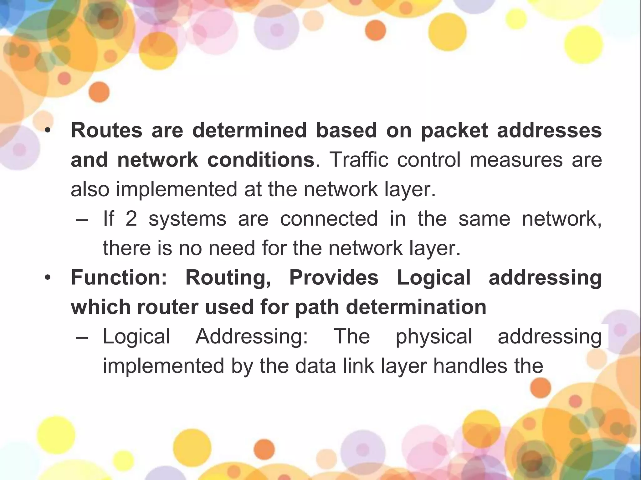 • Routes are determined based on packet addresses
and network conditions. Traffic control measures are
also implemented at the network layer.
– If 2 systems are connected in the same network,
there is no need for the network layer.
• Function: Routing, Provides Logical addressing
which router used for path determination
– Logical Addressing: The physical addressing
implemented by the data link layer handles the
 