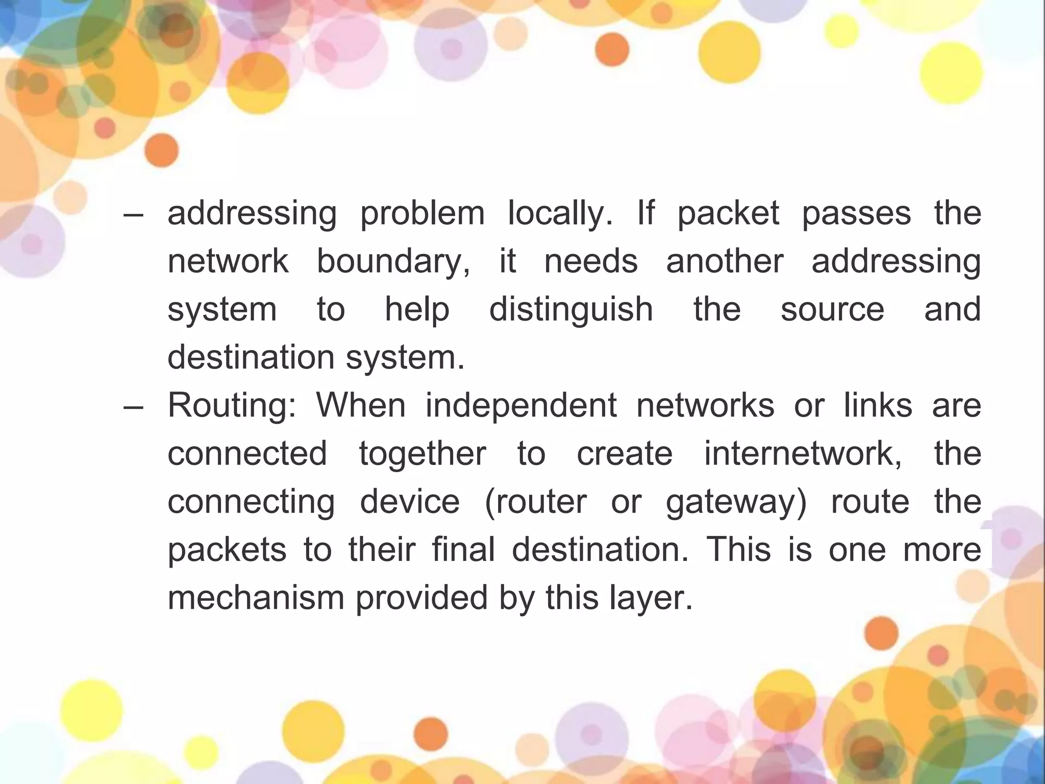 – addressing problem locally. If packet passes the
network boundary, it needs another addressing
system to help distinguish the source and
destination system.
– Routing: When independent networks or links are
connected together to create internetwork, the
connecting device (router or gateway) route the
packets to their final destination. This is one more
mechanism provided by this layer.
 