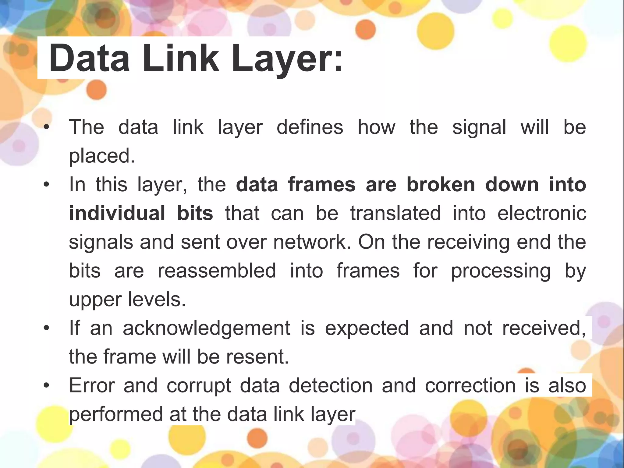 Data Link Layer:
• The data link layer defines how the signal will be
placed.
• In this layer, the data frames are broken down into
individual bits that can be translated into electronic
signals and sent over network. On the receiving end the
bits are reassembled into frames for processing by
upper levels.
• If an acknowledgement is expected and not received,
the frame will be resent.
• Error and corrupt data detection and correction is also
performed at the data link layer
 