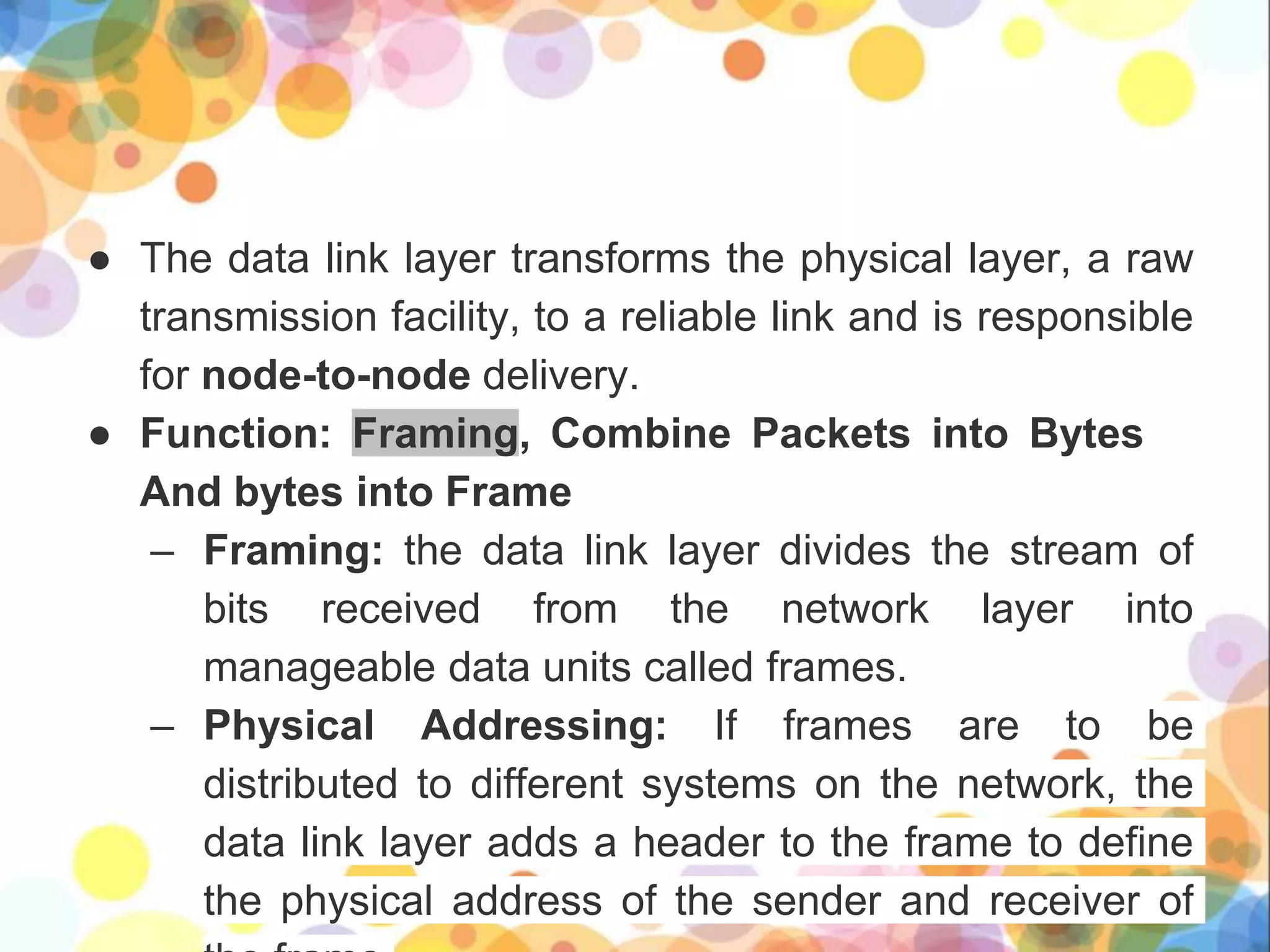 ● The data link layer transforms the physical layer, a raw
transmission facility, to a reliable link and is responsible
for node-to-node delivery.
● Function: Framing, Combine Packets into Bytes
And bytes into Frame
– Framing: the data link layer divides the stream of
bits received from the network layer into
manageable data units called frames.
– Physical Addressing: If frames are to be
distributed to different systems on the network, the
data link layer adds a header to the frame to define
the physical address of the sender and receiver of
 