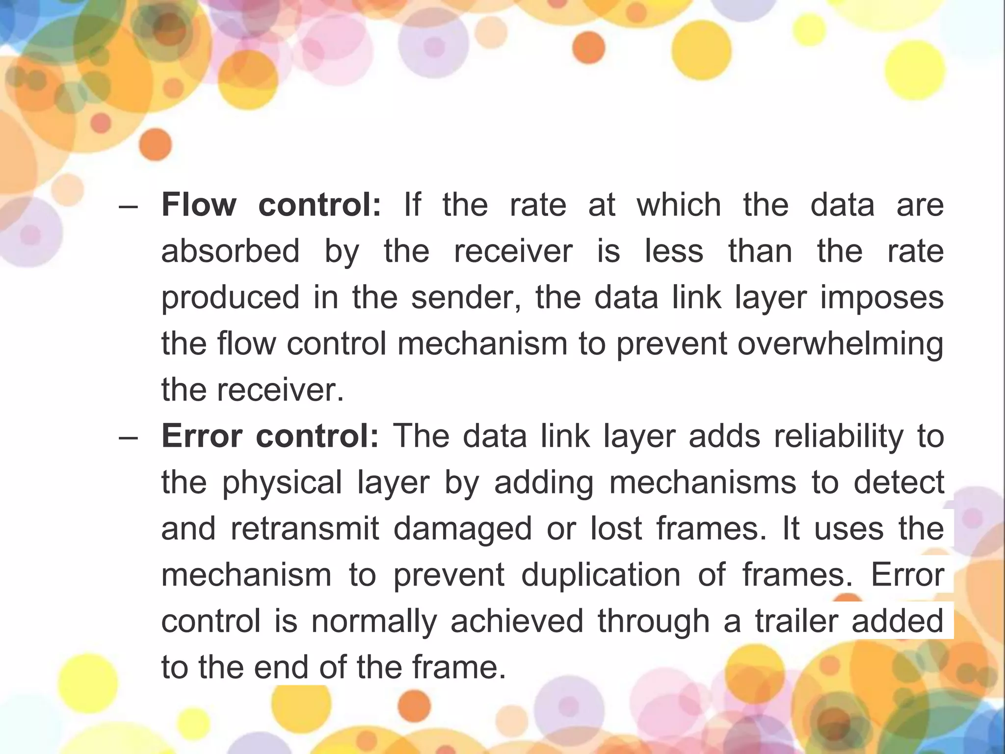 – Flow control: If the rate at which the data are
absorbed by the receiver is less than the rate
produced in the sender, the data link layer imposes
the flow control mechanism to prevent overwhelming
the receiver.
– Error control: The data link layer adds reliability to
the physical layer by adding mechanisms to detect
and retransmit damaged or lost frames. It uses the
mechanism to prevent duplication of frames. Error
control is normally achieved through a trailer added
to the end of the frame.
 