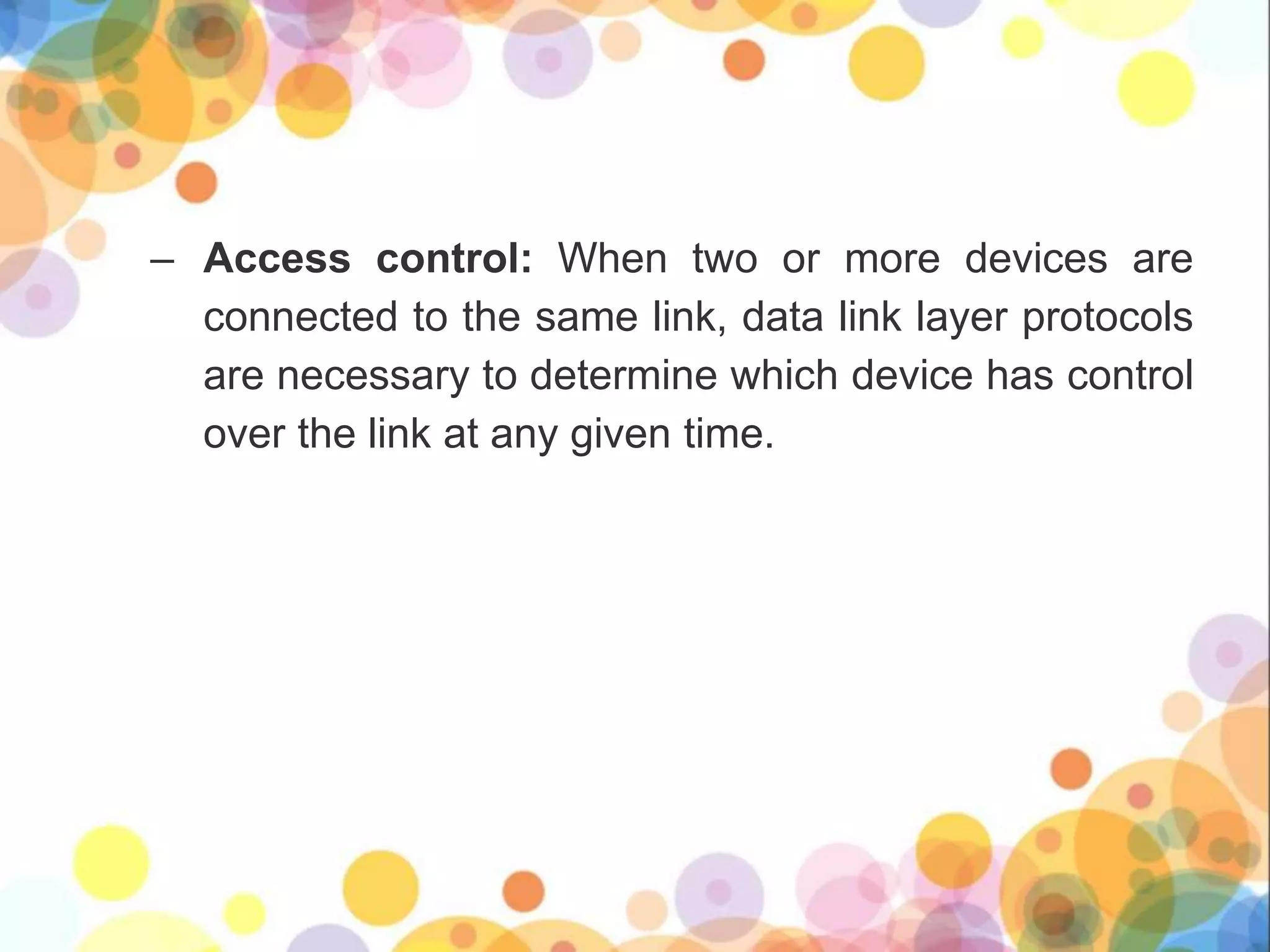 – Access control: When two or more devices are
connected to the same link, data link layer protocols
are necessary to determine which device has control
over the link at any given time.
 